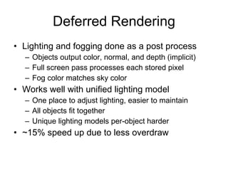 Deferred Rendering
• Lighting and fogging done as a post process
  – Objects output color, normal, and depth (implicit)
  – Full screen pass processes each stored pixel
  – Fog color matches sky color
• Works well with unified lighting model
  – One place to adjust lighting, easier to maintain
  – All objects fit together
  – Unique lighting models per-object harder
• ~15% speed up due to less overdraw
 
