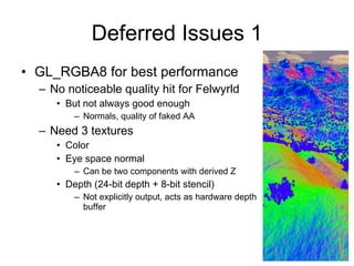 Deferred Issues 1
• GL_RGBA8 for best performance
  – No noticeable quality hit for Felwyrld
     • But not always good enough
         – Normals, quality of faked AA
  – Need 3 textures
     • Color
     • Eye space normal
         – Can be two components with derived Z
     • Depth (24-bit depth + 8-bit stencil)
         – Not explicitly output, acts as hardware depth
           buffer
 
