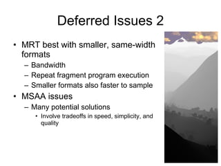 Deferred Issues 2
• MRT best with smaller, same-width
  formats
  – Bandwidth
  – Repeat fragment program execution
  – Smaller formats also faster to sample
• MSAA issues
  – Many potential solutions
     • Involve tradeoffs in speed, simplicity, and
       quality
 