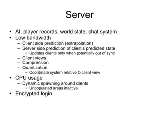 Server
• AI, player records, world state, chat system
• Low bandwidth
   – Client side prediction (extrapolation)
   – Server side prediction of client’s predicted state
       • Updates clients only when potentially out of sync
   – Client views
   – Compression
   – Quantization
       • Coordinate system relative to client view
• CPU usage
   – Dynamic spawning around clients
       • Unpopulated areas inactive
• Encrypted login
 