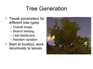Tree Generation
• Tweak parameters for
  different tree types
   –   Overall shape
   –   Branch twisting
   –   Leaf distribution
   –   Random variation
• Start at trunk(s), work
  recursively to leaves
 