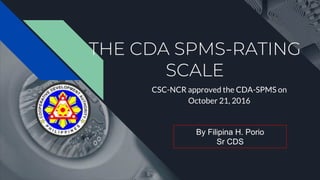 THE CDA SPMS-RATING
SCALE
CSC-NCR approved the CDA-SPMS on
October 21, 2016
By Filipina H. Porio
Sr CDS
 