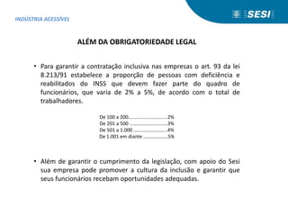 De 100 a 200.............................2%
De 201 a 500 ............................3%
De 501 a 1.000 .........................4%
De 1.001 em diante ..................5%
ALÉM DA OBRIGATORIEDADE LEGAL
• Para garantir a contratação inclusiva nas empresas o art. 93 da lei
8.213/91 estabelece a proporção de pessoas com deficiência e
reabilitados do INSS que devem fazer parte do quadro de
funcionários, que varia de 2% a 5%, de acordo com o total de
trabalhadores.
• Além de garantir o cumprimento da legislação, com apoio do Sesi
sua empresa pode promover a cultura da inclusão e garantir que
seus funcionários recebam oportunidades adequadas.
INDÚSTRIA ACESSÍVEL
 