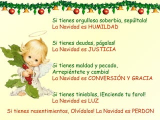Si tienes orgullosa soberbia, sepúltala ! La Navidad es HUMILDAD Si tienes deudas, págalas ! La Navidad es JUSTICIA Si tienes maldad y pecado, Arrepiéntete y cambia! La Navidad es CONVERSIÓN Y GRACIA Si tienes tinieblas, ¡Enciende tu farol! La Navidad es LUZ Si tienes resentimientos, Olvídalos! La Navidad es PERDON