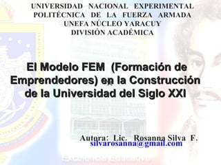 El Modelo FEM  (Formación de Emprendedores) en la Construcción  de la Universidad del Siglo XXI   UNIVERSIDAD  NACIONAL  EXPERIMENTAL POLITÉCNICA  DE  LA  FUERZA  ARMADA UNEFA NÚCLEO YARACUY DIVISIÓN ACADÉMICA Autora:  Lic.  Rosanna Silva  F. silvarosanna@gmail.com  