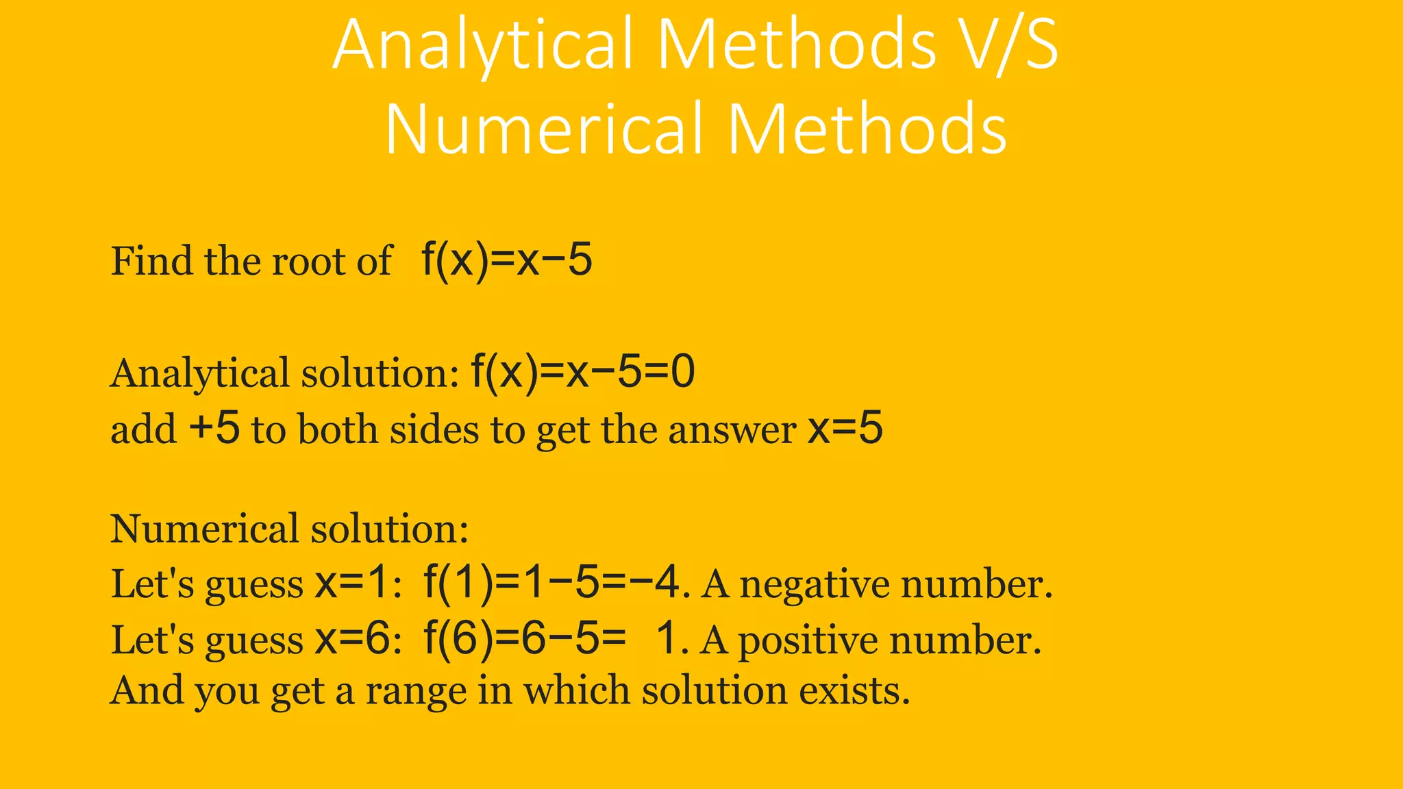 Analytical Methods V/S
Numerical Methods
Find the root of f(x)=x−5
Analytical solution: f(x)=x−5=0
add +5 to both sides to get the answer x=5
Numerical solution:
Let's guess x=1: f(1)=1−5=−4. A negative number.
Let's guess x=6: f(6)=6−5= 1. A positive number.
And you get a range in which solution exists.
 