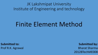 JK Lakshmipat University
Institute of Engineering and technology
Finite Element Method
Submitted to:
Prof R.K. Agrawal
Submitted by:
Bharat Sharma
2012BTechME008
 