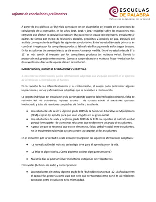 A partir de esta política la FEM inicia su trabajo con un diagnóstico del estado de los procesos de
convivencia de la institución, en los años 2015, 2016 y 2017 investigó sobre las situaciones más
comunes que afectan la convivencia escolar FEM, para ello se indaga con profesores, estudiantes y
padres de familia por medio de reuniones grupales, encuestas y consejos de aula. Después del
análisis correspondiente se llegó a las siguientes conclusiones: Entre los estudiantes de primaria, es
común el irrespeto por los compañeros producto del maltrato físico que se da en los juegos bruscos.
En los estudiantes de preescolar esto se da en mucha menor medida. Entre los estudiantes de 6° a
11° es más común el irrespeto por los compañeros producto del maltrato verbal. Siendo la
proporción más grande entre mujeres. Como se puede observar el maltrato físico y verbal son los
dos eventos más frecuentes que se dan en la institución.
IMPRECISIONES, JUICIOS O AFIRMACIONES SUBJETIVAS
3. Describir las imprecisiones, juicios, afirmaciones subjetivas que el equipo encontró en el ejercicio
de verificación y contrastación de fuentes.
En la revisión de las diferentes fuentes y su contrastación, el equipo pudo determinar algunas
imprecisiones, juicios y afirmaciones subjetivas que se describen a continuación.
La carpeta individual del estudiante: es la carpeta donde aparece la identificación personal, ficha de
resumen del año académico, reportes escritos de sucesos donde el estudiante aparezca
involucrado y actas de reuniones con padres de familia o acudiente.
● Los estudiantes de sexto y séptimo grado 2019 de la Fundación Educativa de Montelíbano
(FEM) aceptan los apodos para que sean acogidos en su grupo social.
● Los estudiantes de sexto y séptimo grado 2019 de la FEM no reportan el maltrato verbal
porque forma parte de las mismas relaciones que se dan entre un grupo de estudiantes.
● A pesar de que se reconoce que existe el maltrato, físico, verbal y social entre estudiantes,
no se encuentran evidencias sustanciales en las carpetas de los estudiantes.
En el encuentro por la Verdad: En este encuentro surgieron las siguientes afirmaciones subjetivas:
● La normalización del maltrato del colegio sirve para el aprendizaje en la vida.
● La ética es algo relativo. ¿Cómo podemos valorar algo que es relativo?
● Nuestros días se podrían volver monótonos si dejamos de irrespetarnos.
Entrevistas (Archivos de audio y transcripciones:
● Los estudiantes de sexto y séptimo grado de la FEM están en una edad (12-13 años) que ven
el apodo y las groserías como algo que tiene que ser tolerado como parte de las relaciones
cotidianas entre estudiantes de la misma edad.
 