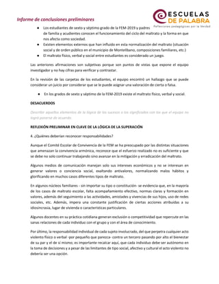 ● Los estudiantes de sexto y séptimo grado de la FEM-2019 y padres
de familia y acudientes conocen el funcionamiento del ciclo del maltrato y la forma en que
nos afecta como sociedad.
● Existen elementos externos que han influido en esta normalización del maltrato (situación
social y de orden público en el municipio de Montelíbano, composiciones familiares, etc.)
● El maltrato físico, verbal y social entre estudiantes es considerado un juego.
Las anteriores afirmaciones son subjetivas porque son puntos de vistas que expone el equipo
investigador y no hay cifras para verificar y contrastar.
En la revisión de las carpetas de los estudiantes, el equipo encontró un hallazgo que se puede
considerar un juicio por considerar que se le puede asignar una valoración de cierta o falsa.
● En los grados de sexto y séptimo de la FEM-2019 existe el maltrato físico, verbal y social.
DESACUERDOS
Describir aquellos elementos de la lógica de los sucesos o los significados con los que el equipo no
logró ponerse de acuerdo.
REFLEXIÓN PRELIMINAR EN CLAVE DE LA LÓGICA DE LA SUPERACIÓN
4. ¿Quiénes deberían reconocer responsabilidades?
Aunque el Comité Escolar de Convivencia de la FEM se ha preocupado por las distintas situaciones
que amenazan la convivencia armónica, reconoce que el esfuerzo realizado no es suficiente y que
se debe no solo continuar trabajando sino avanzar en la mitigación y erradicación del maltrato.
Algunos medios de comunicación manejan solo sus intereses económicos y no se interesan en
generar valores o conciencia social, exaltando antivalores, normalizando malos hábitos y
glorificando en muchos casos diferentes tipos de maltrato.
En algunos núcleos familiares - sin importar su tipo o constitución- se evidencia que, en la mayoría
de los casos de maltrato escolar, falta acompañamiento efectivo, normas claras y formación en
valores, además del seguimiento a las actividades, amistades y vivencias de sus hijos, uso de redes
sociales, etc. Además, impera una constante justificación de ciertas acciones atribuidas a su
idiosincrasia, lugar de vivienda o características particulares.
Algunos docentes en su práctica cotidiana generan exclusión o competitividad que repercute en las
sanas relaciones de cada individuo con el grupo y con el área de conocimiento.
Por último, la responsabilidad individual de cada sujeto involucrado, del que perpetra cualquier acto
violento físico o verbal -por pequeño que parezca- contra un tercero pasando por alto el bienestar
de su par y el de sí mismo; es importante recalcar aquí, que cada individuo debe ser autónomo en
la toma de decisiones y a pesar de las limitantes de tipo social, afectivo y cultural el acto violento no
debería ser una opción.
 