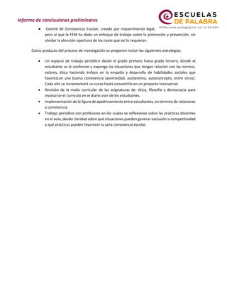 ● Comité de Convivencia Escolar, creado por requerimiento legal,
pero al que la FEM ha dado un enfoque de trabajo sobre la promoción y prevención, sin
olvidar la atención oportuna de los casos que así lo requieran.
Como producto del proceso de investigación se proponen incluir las siguientes estrategias:
• Un espacio de trabajo periódico desde el grado primero hasta grado tercero, donde el
estudiante se le confronte y exponga las situaciones que tengan relación con las normas,
valores, ética haciendo énfasis en la empatía y desarrollo de habilidades sociales que
favorezcan una buena convivencia (asertividad, autoestima, autoconcepto, entre otros).
Cada año se incrementará un curso hasta convertirlo en un proyecto transversal.
• Revisión de la malla curricular de las asignaturas de: ética, filosofía y democracia para
involucrar el currículo en el diario vivir de los estudiantes.
• Implementación de la figura de apadrinamiento entre estudiantes, en término de relaciones
y convivencia.
• Trabajo periódico con profesores en los cuales se reflexiones sobre las prácticas docentes
en el aula, dando claridad sobre qué situaciones pueden generar exclusión o competitividad
y qué prácticas pueden favorecer la sana convivencia escolar.
 