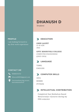 PROFILE
i am looking forward to
my first work experience
CONTACT ME
9360237272
dhanush9093@gmail.com
Veeranatham,big street,
kattumannarkoil
INTELLECTUAL CONTRIBUTION
Completed Nan Muthalvan Based
Metaverse(ar vr)course during my
fifth semester
EDUCATION
GHSS LALPET
GPTC KOODUVELI COLLEGE
COMPUTER ENGINEERING
((2022-2024)
LANGUAGE
TAMIL
ENGLISH
COMPUTER SKILLS
JAVA
DHANUSH D
Student
RDBMS
PYTHON
12-th-42%
2022
 