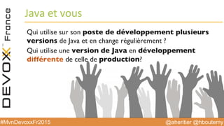 @aheritier @hboutemy#MvnDevoxxFr2015
Java	
  et	
  vous	
  
Qui utilise sur son poste de développement plusieurs
versions de Java et en change régulièrement ?
Qui utilise une version de Java en développement
différente de celle de production?
 