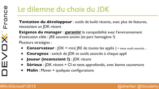 @aheritier @hboutemy#MvnDevoxxFr2015
Le	
  dilemne	
  du	
  choix	
  du	
  JDK	
  
Tentation du développeur : outils de build récents, avec plus de features,
nécessitant un JDK récent
Exigence du manager : garantir la compatibilité avec l’environnement
d’exécution cible : JRE souvent ancien (et parc homogène ?)
Plusieurs stratégies :
●  Conservateur : JDK = min( JRE de toutes les applis ) + vieux outils associés…
●  Courageux : switch de JDK et outils associés à chaque appli
●  Joueur (inconscient ?) : JDK récent
●  Sérieux : JDK récent + CI et tests approfondis, avec bonne couverture
●  Malin : Maven + quelques conﬁgurations
 