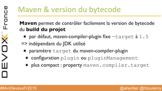 @aheritier @hboutemy#MvnDevoxxFr2015
Maven	
  &	
  version	
  du	
  bytecode	
  
Maven permet de contrôler facilement la version de bytecode
du build du projet
●  par défaut, maven-compiler-plugin ﬁxe -target à 1.5
=> indépendant du JDK utilisé
●  paramètre target du maven-compiler-plugin
●  conﬁguration plugin ou pluginManagement
●  plus compact : property maven.compiler.target
 