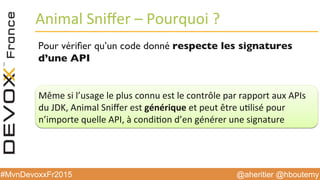 @aheritier @hboutemy#MvnDevoxxFr2015
Animal	
  Sniﬀer	
  –	
  Pourquoi	
  ?	
  
Pour vériﬁer qu’un code donné respecte les signatures
d’une API
Même	
  si	
  l’usage	
  le	
  plus	
  connu	
  est	
  le	
  contrôle	
  par	
  rapport	
  aux	
  APIs	
  	
  
du	
  JDK,	
  Animal	
  Sniﬀer	
  est	
  générique	
  et	
  peut	
  être	
  u:lisé	
  pour	
  	
  
n’importe	
  quelle	
  API,	
  à	
  condi:on	
  d’en	
  générer	
  une	
  signature	
  
 