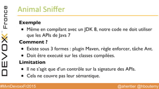 @aheritier @hboutemy#MvnDevoxxFr2015
Animal	
  Sniﬀer	
  
Exemple
●  Même en compilant avec un JDK 8, notre code ne doit utiliser
que les APIs de Java 7
Comment ?
●  Existe sous 3 formes : plugin Maven, règle enforcer, tâche Ant.
●  Doit être executé sur les classes compilées.
Limitation
●  Il ne s’agit que d’un contrôle sur la signature des APIs.
●  Cela ne couvre pas leur sémantique.
 