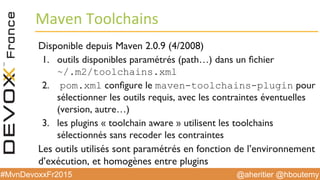 @aheritier @hboutemy#MvnDevoxxFr2015
Maven	
  Toolchains	
  
Disponible depuis Maven 2.0.9 (4/2008)
1.  outils disponibles paramétrés (path…) dans un ﬁchier 
~/.m2/toolchains.xml
2.  pom.xml conﬁgure le maven-toolchains-plugin pour
sélectionner les outils requis, avec les contraintes éventuelles
(version, autre…)
3.  les plugins « toolchain aware » utilisent les toolchains
sélectionnés sans recoder les contraintes
Les outils utilisés sont paramétrés en fonction de l’environnement
d’exécution, et homogènes entre plugins
 