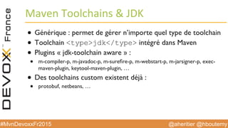@aheritier @hboutemy#MvnDevoxxFr2015
Maven	
  Toolchains	
  	
  JDK	
  
●  Générique : permet de gérer n’importe quel type de toolchain
●  Toolchain typejdk/type intégré dans Maven
●  Plugins « jdk-toolchain aware » :
●  m-compiler-p, m-javadoc-p, m-sureﬁre-p, m-webstart-p, m-jarsigner-p, exec-
maven-plugin, keytool-maven-plugin, …
●  Des toolchains custom existent déjà :
●  protobuf, netbeans, …
 
