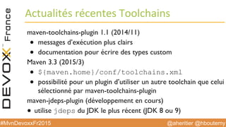 @aheritier @hboutemy#MvnDevoxxFr2015
Actualités	
  récentes	
  Toolchains	
  
maven-toolchains-plugin 1.1 (2014/11)
●  messages d’exécution plus clairs
●  documentation pour écrire des types custom
Maven 3.3 (2015/3)
●  ${maven.home}/conf/toolchains.xml
●  possibilité pour un plugin d’utiliser un autre toolchain que celui
sélectionné par maven-toolchains-plugin
maven-jdeps-plugin (développement en cours)
●  utilise jdeps du JDK le plus récent (JDK 8 ou 9)
 