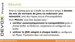 @aheritier @hboutemy#MvnDevoxxFr2015
Résumé	
  
Avec la roadmap Java qui s’étoffe ces derniers temps, le besoin
de mix de versions de Java va redevenir une
nécessité, avec des risques accrus d’incompatibilités
Avec Maven, vous êtes équipés pour :
●  vériﬁer automatiquement la compatibilité grâce à
Animal Sniffer et l’Enforcer, simplement en conﬁgurant vos
builds
●  utiliser le JDK adapté à chaque build en conﬁgurant
les Maven Toolchains dans vos environnements
 