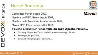 @aheritier @hboutemy#MvnDevoxxFr2015
Hervé	
  Boutemy	
  
Committer Maven depuis 2007,
Membre du PMC Maven depuis 2009,
Membre de la Fondation Apache depuis 2011,
Maven PMC Chair depuis juillet 2014,
Touche à tout sur l'ensemble du code Apache Maven...
●  Encoding, Maven Ant Tasks, Modello, maven-site-plugin, Doxia,
●  Archetype, Plugin Tools,
●  maven-checkstyle-plugin,Toolchains, …
 