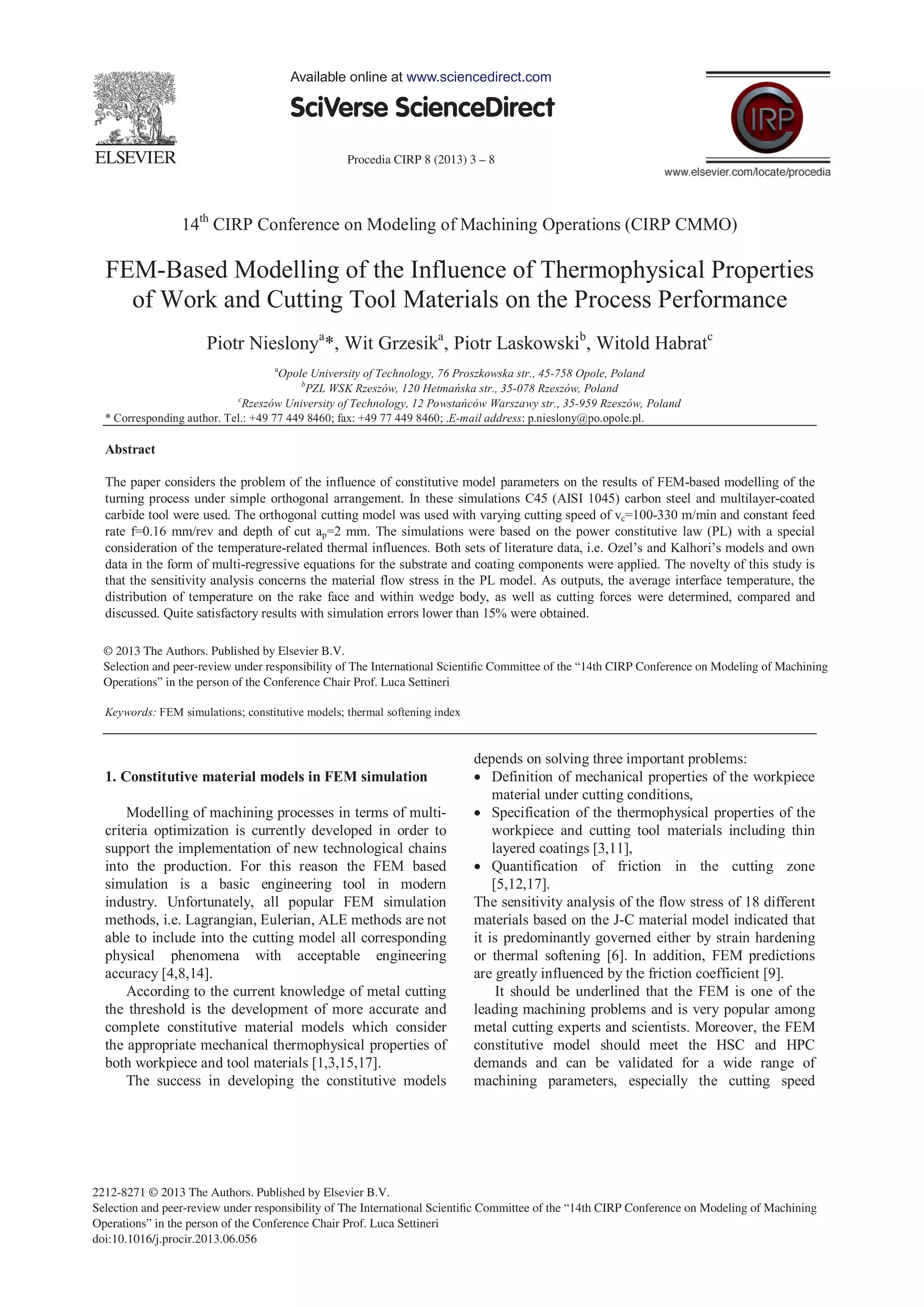 Procedia CIRP 8 (2013) 3 – 8
2212-8271 © 2013 The Authors. Published by Elsevier B.V.
Selection and peer-review under responsibility of The International Scientiﬁc Committee of the “14th CIRP Conference on Modeling of Machining
Operations” in the person of the Conference Chair Prof. Luca Settineri
doi:10.1016/j.procir.2013.06.056
14th
CIRP Conference on Modeling of Machining Operations (CIRP CMMO)
FEM-Based Modelling of the Influence of Thermophysical Properties
of Work and Cutting Tool Materials on the Process Performance
Piotr Nieslonya
*, Wit Grzesika
, Piotr Laskowskib
, Witold Habratc
a
Opole University of Technology, 76 Proszkowska str., 45-758 Opole, Poland
b
PZL WSK Rzeszów, 120 -078 Rzeszów, Poland
c
-959 Rzeszów, Poland
* Corresponding author. Tel.: +49 77 449 8460; fax: +49 77 449 8460; .E-mail address: p.nieslony@po.opole.pl.
Abstract
The paper considers the problem of the influence of constitutive model parameters on the results of FEM-based modelling of the
turning process under simple orthogonal arrangement. In these simulations C45 (AISI 1045) carbon steel and multilayer-coated
carbide tool were used. The orthogonal cutting model was used with varying cutting speed of vc=100-330 m/min and constant feed
rate f=0.16 mm/rev and depth of cut ap=2 mm. The simulations were based on the power constitutive law (PL) with a special
consideration of the temperature-related thermal influences. Both sets of literature data, i.e. Ozel’s and Kalhori’s models and own
data in the form of multi-regressive equations for the substrate and coating components were applied. The novelty of this study is
that the sensitivity analysis concerns the material flow stress in the PL model. As outputs, the average interface temperature, the
distribution of temperature on the rake face and within wedge body, as well as cutting forces were determined, compared and
discussed. Quite satisfactory results with simulation errors lower than 15% were obtained.
© 2013 The Authors. Published by Elsevier B.V.
Selection and/or peer-review under responsibility of The International Scientific Committee of the 14th CIRP Conference on
Modeling of Machining Operations" in the person of the Conference Chair Prof. Luca Settineri
Keywords: FEM simulations; constitutive models; thermal softening index
1. Constitutive material models in FEM simulation
Modelling of machining processes in terms of multi-
criteria optimization is currently developed in order to
support the implementation of new technological chains
into the production. For this reason the FEM based
simulation is a basic engineering tool in modern
industry. Unfortunately, all popular FEM simulation
methods, i.e. Lagrangian, Eulerian, ALE methods are not
able to include into the cutting model all corresponding
physical phenomena with acceptable engineering
accuracy [4,8,14].
According to the current knowledge of metal cutting
the threshold is the development of more accurate and
complete constitutive material models which consider
the appropriate mechanical thermophysical properties of
both workpiece and tool materials [1,3,15,17].
The success in developing the constitutive models
depends on solving three important problems:
Definition of mechanical properties of the workpiece
material under cutting conditions,
Specification of the thermophysical properties of the
workpiece and cutting tool materials including thin
layered coatings [3,11],
Quantification of friction in the cutting zone
[5,12,17].
The sensitivity analysis of the flow stress of 18 different
materials based on the J-C material model indicated that
it is predominantly governed either by strain hardening
or thermal softening [6]. In addition, FEM predictions
are greatly influenced by the friction coefficient [9].
It should be underlined that the FEM is one of the
leading machining problems and is very popular among
metal cutting experts and scientists. Moreover, the FEM
constitutive model should meet the HSC and HPC
demands and can be validated for a wide range of
machining parameters, especially the cutting speed
Available online at www.sciencedirect.com
© 2013 The Authors. Published by Elsevier B.V.
Selection and peer-review under responsibility of The International Scientiﬁc Committee of the “14th CIRP Conference on Modeling of Machining
Operations” in the person of the Conference Chair Prof. Luca Settineri
 
