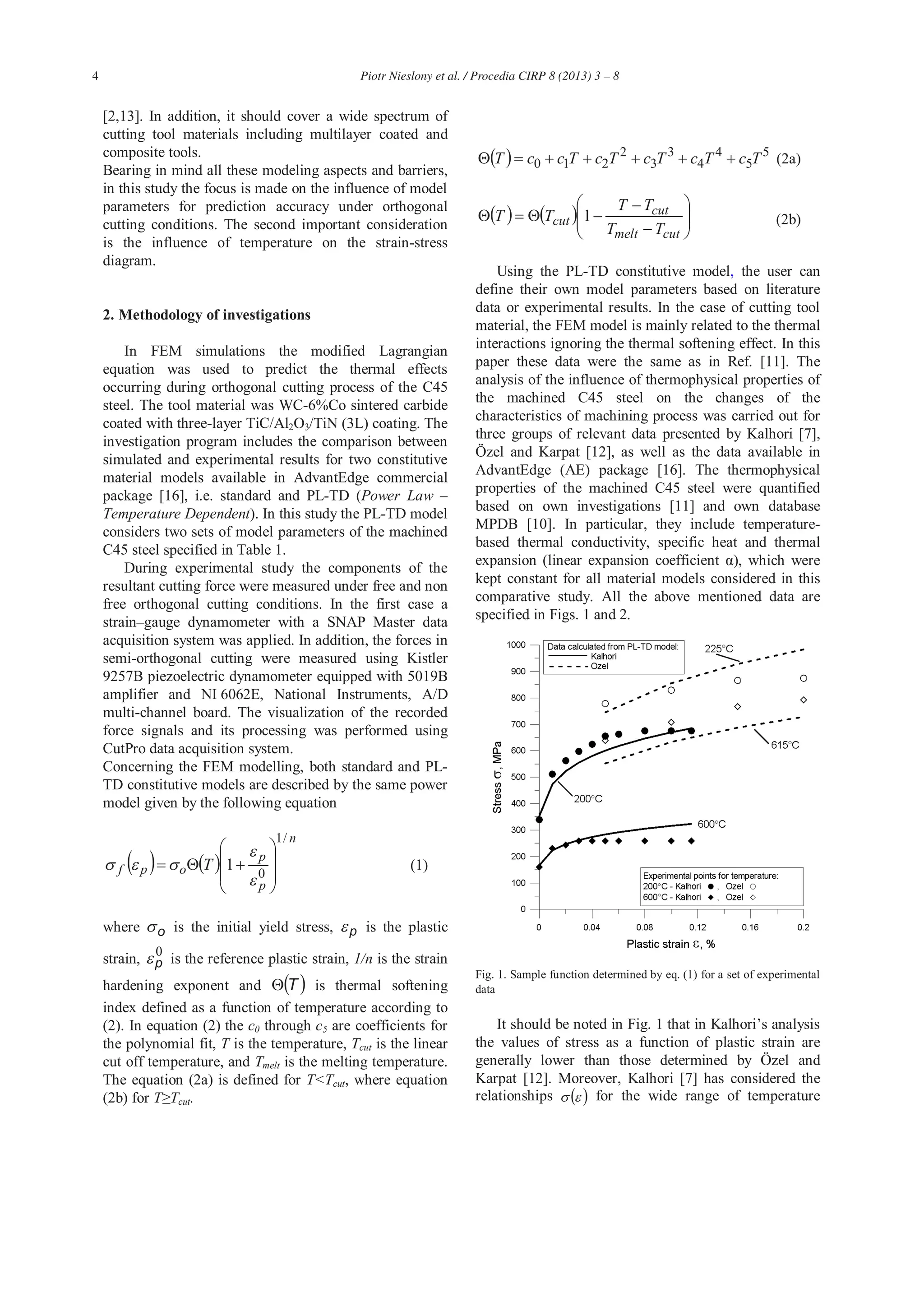4 Piotr Nieslony et al. / Procedia CIRP 8 (2013) 3 – 8
[2,13]. In addition, it should cover a wide spectrum of
cutting tool materials including multilayer coated and
composite tools.
Bearing in mind all these modeling aspects and barriers,
in this study the focus is made on the influence of model
parameters for prediction accuracy under orthogonal
cutting conditions. The second important consideration
is the influence of temperature on the strain-stress
diagram.
2. Methodology of investigations
In FEM simulations the modified Lagrangian
equation was used to predict the thermal effects
occurring during orthogonal cutting process of the C45
steel. The tool material was WC-6%Co sintered carbide
coated with three-layer TiC/Al2O3/TiN (3L) coating. The
investigation program includes the comparison between
simulated and experimental results for two constitutive
material models available in AdvantEdge commercial
package [16], i.e. standard and PL-TD (Power Law –
Temperature Dependent). In this study the PL-TD model
considers two sets of model parameters of the machined
C45 steel specified in Table 1.
During experimental study the components of the
resultant cutting force were measured under free and non
free orthogonal cutting conditions. In the first case a
strain–gauge dynamometer with a SNAP Master data
acquisition system was applied. In addition, the forces in
semi-orthogonal cutting were measured using Kistler
9257B piezoelectric dynamometer equipped with 5019B
amplifier and NI 6062E, National Instruments, A/D
multi-channel board. The visualization of the recorded
force signals and its processing was performed using
CutPro data acquisition system.
Concerning the FEM modelling, both standard and PL-
TD constitutive models are described by the same power
model given by the following equation
n
p
p
opf T
/1
0
1 (1) (1)
where o is the initial yield stress, p is the plastic
strain, 0
p is the reference plastic strain, 1/n is the strain
hardening exponent and T is thermal softening
index defined as a function of temperature according to
(2). In equation (2) the c0 through c5 are coefficients for
the polynomial fit, T is the temperature, Tcut is the linear
cut off temperature, and Tmelt is the melting temperature.
The equation (2a) is defined for T<Tcut, where equation
(2b) for T Tcut.
5
5
4
4
3
3
2
210 TcTcTcTcTccT (2a)
cutmelt
cut
cut
TT
TT
TT 1 (2b)
Using the PL-TD constitutive model, the user can
define their own model parameters based on literature
data or experimental results. In the case of cutting tool
material, the FEM model is mainly related to the thermal
interactions ignoring the thermal softening effect. In this
paper these data were the same as in Ref. [11]. The
analysis of the influence of thermophysical properties of
the machined C45 steel on the changes of the
characteristics of machining process was carried out for
three groups of relevant data presented by Kalhori [7],
Özel and Karpat [12], as well as the data available in
AdvantEdge (AE) package [16]. The thermophysical
properties of the machined C45 steel were quantified
based on own investigations [11] and own database
MPDB [10]. In particular, they include temperature-
based thermal conductivity, specific heat and thermal
expansion (linear expansion coefficient ), which were
kept constant for all material models considered in this
comparative study. All the above mentioned data are
specified in Figs. 1 and 2.
Fig. 1. Sample function determined by eq. (1) for a set of experimental
data
It should be noted in Fig. 1 that in Kalhori’s analysis
the values of stress as a function of plastic strain are
generally lower than those determined by Özel and
Karpat [12]. Moreover, Kalhori [7] has considered the
relationships for the wide range of temperature
 