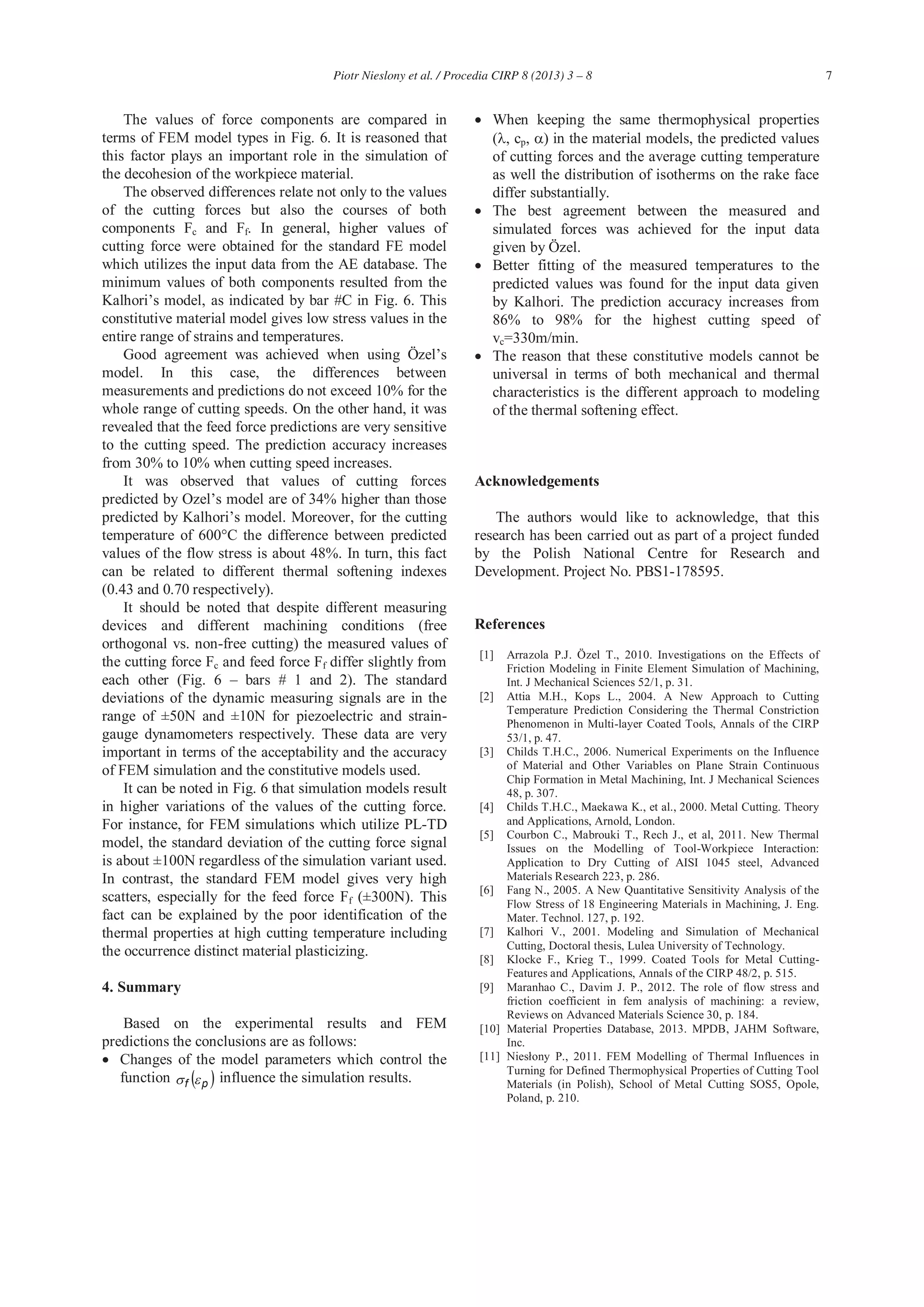 7Piotr Nieslony et al. / Procedia CIRP 8 (2013) 3 – 8
The values of force components are compared in
terms of FEM model types in Fig. 6. It is reasoned that
this factor plays an important role in the simulation of
the decohesion of the workpiece material.
The observed differences relate not only to the values
of the cutting forces but also the courses of both
components Fc and Ff. In general, higher values of
cutting force were obtained for the standard FE model
which utilizes the input data from the AE database. The
minimum values of both components resulted from the
Kalhori’s model, as indicated by bar #C in Fig. 6. This
constitutive material model gives low stress values in the
entire range of strains and temperatures.
Good agreement was achieved when using Özel’s
model. In this case, the differences between
measurements and predictions do not exceed 10% for the
whole range of cutting speeds. On the other hand, it was
revealed that the feed force predictions are very sensitive
to the cutting speed. The prediction accuracy increases
from 30% to 10% when cutting speed increases.
It was observed that values of cutting forces
predicted by Ozel’s model are of 34% higher than those
predicted by Kalhori’s model. Moreover, for the cutting
temperature of 600°C the difference between predicted
values of the flow stress is about 48%. In turn, this fact
can be related to different thermal softening indexes
(0.43 and 0.70 respectively).
It should be noted that despite different measuring
devices and different machining conditions (free
orthogonal vs. non-free cutting) the measured values of
the cutting force Fc and feed force Ff differ slightly from
each other (Fig. 6 – bars # 1 and 2). The standard
deviations of the dynamic measuring signals are in the
range of ±50N and ±10N for piezoelectric and strain-
gauge dynamometers respectively. These data are very
important in terms of the acceptability and the accuracy
of FEM simulation and the constitutive models used.
It can be noted in Fig. 6 that simulation models result
in higher variations of the values of the cutting force.
For instance, for FEM simulations which utilize PL-TD
model, the standard deviation of the cutting force signal
is about ±100N regardless of the simulation variant used.
In contrast, the standard FEM model gives very high
scatters, especially for the feed force Ff (±300N). This
fact can be explained by the poor identification of the
thermal properties at high cutting temperature including
the occurrence distinct material plasticizing.
4. Summary
Based on the experimental results and FEM
predictions the conclusions are as follows:
Changes of the model parameters which control the
function pf influence the simulation results.
When keeping the same thermophysical properties
( , cp, ) in the material models, the predicted values
of cutting forces and the average cutting temperature
as well the distribution of isotherms on the rake face
differ substantially.
The best agreement between the measured and
simulated forces was achieved for the input data
given by Özel.
Better fitting of the measured temperatures to the
predicted values was found for the input data given
by Kalhori. The prediction accuracy increases from
86% to 98% for the highest cutting speed of
vc=330m/min.
The reason that these constitutive models cannot be
universal in terms of both mechanical and thermal
characteristics is the different approach to modeling
of the thermal softening effect.
Acknowledgements
The authors would like to acknowledge, that this
research has been carried out as part of a project funded
by the Polish National Centre for Research and
Development. Project No. PBS1-178595.
References
[1] Arrazola P.J. Özel T., 2010. Investigations on the Effects of
Friction Modeling in Finite Element Simulation of Machining,
Int. J Mechanical Sciences 52/1, p. 31.
[2] Attia M.H., Kops L., 2004. A New Approach to Cutting
Temperature Prediction Considering the Thermal Constriction
Phenomenon in Multi-layer Coated Tools, Annals of the CIRP
53/1, p. 47.
[3] Childs T.H.C., 2006. Numerical Experiments on the Influence
of Material and Other Variables on Plane Strain Continuous
Chip Formation in Metal Machining, Int. J Mechanical Sciences
48, p. 307.
[4] Childs T.H.C., Maekawa K., et al., 2000. Metal Cutting. Theory
and Applications, Arnold, London.
[5] Courbon C., Mabrouki T., Rech J., et al, 2011. New Thermal
Issues on the Modelling of Tool-Workpiece Interaction:
Application to Dry Cutting of AISI 1045 steel, Advanced
Materials Research 223, p. 286.
[6] Fang N., 2005. A New Quantitative Sensitivity Analysis of the
Flow Stress of 18 Engineering Materials in Machining, J. Eng.
Mater. Technol. 127, p. 192.
[7] Kalhori V., 2001. Modeling and Simulation of Mechanical
Cutting, Doctoral thesis, Lulea University of Technology.
[8] Klocke F., Krieg T., 1999. Coated Tools for Metal Cutting-
Features and Applications, Annals of the CIRP 48/2, p. 515.
[9] Maranhao C., Davim J. P., 2012. The role of flow stress and
friction coefficient in fem analysis of machining: a review,
Reviews on Advanced Materials Science 30, p. 184.
[10] Material Properties Database, 2013. MPDB, JAHM Software,
Inc.
[11] , 2011. FEM Modelling of Thermal Influences in
Turning for Defined Thermophysical Properties of Cutting Tool
Materials (in Polish), School of Metal Cutting SOS5, Opole,
Poland, p. 210.
 