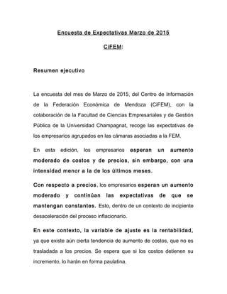 Encuesta de Expectativas Marzo de 2015
CiFEM:
Resumen ejecutivo
La encuesta del mes de Marzo de 2015, del Centro de Información
de la Federación Económica de Mendoza (CiFEM), con la
colaboración de la Facultad de Ciencias Empresariales y de Gestión
Pública de la Universidad Champagnat, recoge las expectativas de
los empresarios agrupados en las cámaras asociadas a la FEM.
En esta edición, los empresarios esperan un aumento
moderado de costos y de precios, sin embargo, con una
intensidad menor a la de los últimos meses.
Con respecto a precios, los empresarios esperan un aumento
moderado y continúan las expectativas de que se
mantengan constantes. Esto, dentro de un contexto de incipiente
desaceleración del proceso inflacionario.
En este contexto, la variable de ajuste es la rentabilidad,
ya que existe aún cierta tendencia de aumento de costos, que no es
trasladada a los precios. Se espera que si los costos detienen su
incremento, lo harán en forma paulatina.
 