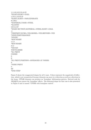 1,1,3,45,43,2,24,44,22
*ELGEN,ELSET=EALL
1,10,2,1,10,42,10
*ELSET,ELSET=TOP,GENERATE
91,100,1
*MATERIAL,NAME=STEEL
*ELASTIC
2.E11,0.27
*SOLID SECTION,MATERIAL=STEEL,ELSET=EALL
.2
*PREPRINT,ECHO=YES,MODEL=YES,HISTORY=YES
*STEP,PERTURBATION
*STATIC
*BOUNDARY
1,1,2
*BOUNDARY
21,2
*DLOAD
TOP,P3,500000
*EL PRINT
COORD
S
E
*EL PRINT,POSITION=AVERAGED AT NODES
S
*NODE PRINT
U
RF
*END STEP
Figure 9 shows the exaggerated shapes for all 4 cases. Colors represent the magnitude of deﬂec-
tion, which is not symmetrical because elements can move in y-direction as well as x-direction in
the beam. CPS4R elements can produce an ’hourglass’ deformation pattern. Derived code for
ABAQUS can remove the ’hourglass’ eﬀects. The deformed shape for that case is also presented
in Figure 9 and is named ”CPS4R with hourglass control”.
10
 