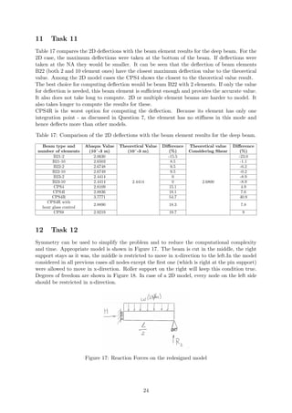 11 Task 11
Table 17 compares the 2D deﬂections with the beam element results for the deep beam. For the
2D case, the maximum deﬂections were taken at the bottom of the beam. If deﬂections were
taken at the NA they would be smaller. It can be seen that the deﬂection of beam elements
B22 (both 2 and 10 element ones) have the closest maximum deﬂection value to the theoretical
value. Among the 2D model cases the CPS4 shows the closest to the theoretical value result.
The best choice for computing deﬂection would be beam B22 with 2 elements. If only the value
for deﬂection is needed, this beam element is suﬃcient enough and provides the accurate value.
It also does not take long to compute. 2D or multiple element beams are harder to model. It
also takes longer to compute the results for these.
CPS4R is the worst option for computing the deﬂection. Because its element has only one
integration point - as discussed in Question 7, the element has no stiﬀness in this mode and
hence deﬂects more than other models.
Table 17: Comparison of the 2D deﬂections with the beam element results for the deep beam.
Beam type and
number of elements
Abaqus Value
(10ˆ-3 m)
Theoretical Value
(10ˆ-3 m)
Diﬀerence
(%)
Theoretical value
Considering Shear
Diﬀerence
(%)
B21-2 2.0630
2.4414
-15.5
2.6800
-23.0
B21-10 2.6503 8.5 -1.1
B22-2 2.6748 9.5 -0.2
B22-10 2.6749 9.5 -0.2
B23-2 2.4414 0 -8.9
B23-10 2.4414 0 -8.9
CPS4 2.8109 15.1 4.9
CPS4I 2.8836 18.1 7.6
CPS4R 3.7771 54.7 40.9
CPS4R with
hour glass control
2.8890 18.3 7.8
CPS8 2.9219 19.7 9
12 Task 12
Symmetry can be used to simplify the problem and to reduce the computational complexity
and time. Appropriate model is shown in Figure 17. The beam is cut in the middle, the right
support stays as it was, the middle is restricted to move in x-direction to the left.In the model
considered in all previous cases all nodes except the ﬁrst one (which is right at the pin support)
were allowed to move in x-direction. Roller support on the right will keep this condition true.
Degrees of freedom are shown in Figure 18. In case of a 2D model, every node on the left side
should be restricted in x-direction.
Figure 17: Reaction Forces on the redesigned model
24
 