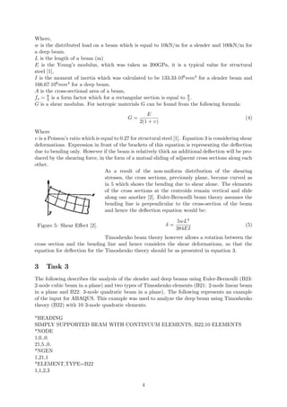 Where,
w is the distributed load on a beam which is equal to 10kN/m for a slender and 100kN/m for
a deep beam.
L is the length of a beam (m)
E is the Young’s modulus, which was taken as 200GPa, it is a typical value for structural
steel [1],
I is the moment of inertia which was calculated to be 133.33·106mm4 for a slender beam and
166.67·106mm4 for a deep beam.
A is the cross-sectional area of a beam,
fs = 6
5 is a form factor which for a rectangular section is equal to 6
5.
G is a shear modulus. For isotropic materials G can be found from the following formula:
G =
E
2(1 + υ)
(4)
Where
υ is a Poisson’s ratio which is equal to 0.27 for structural steel [1]. Equation 3 is considering shear
deformations. Expression in front of the brackets of this equation is representing the deﬂection
due to bending only. However if the beam is relatively thick an additional deﬂection will be pro-
duced by the shearing force, in the form of a mutual sliding of adjacent cross sections along each
other.
Figure 5: Shear Eﬀect [2].
As a result of the non-uniform distribution of the shearing
stresses, the cross sections, previously plane, become curved as
in 5 which shows the bending due to shear alone. The elements
of the cross sections at the centroids remain vertical and slide
along one another [2]. Euler-Bernoulli beam theory assumes the
bending line is perpendicular to the cross-section of the beam
and hence the deﬂection equation would be:
δ =
5wL4
384EI
(5)
Timoshenko beam theory however allows a rotation between the
cross section and the bending line and hence considers the shear deformations, so that the
equation for deﬂection for the Timoshenko theory should be as presented in equation 3.
3 Task 3
The following describes the analysis of the slender and deep beams using Euler-Bernoulli (B23:
2-node cubic beam in a plane) and two types of Timoshenko elements (B21: 2-node linear beam
in a plane and B22: 3-node quadratic beam in a plane). The following represents an example
of the input for ABAQUS. This example was used to analyze the deep beam using Timoshenko
theory (B22) with 10 3-node quadratic elements.
*HEADING
SIMPLY SUPPORTED BEAM WITH CONTINUUM ELEMENTS, B22,10 ELEMENTS
*NODE
1,0.,0.
21,5.,0.
*NGEN
1,21,1
*ELEMENT,TYPE=B22
1,1,2,3
4
 