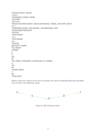 *ELGEN,ELSET=BEAM
1,10,2,1
*MATERIAL,NAME=STEEL
*ELASTIC
2.E11,0.27
*BEAM SECTION,ELSET=BEAM,MATERIAL=STEEL, SECTION=RECT
0.2, 1
*PREPRINT,ECHO=YES,MODEL=YES,HISTORY=YES
*STEP,PERTURBATION
*STATIC
*BOUNDARY
1,1,2
*BOUNDARY
21,2
*DLOAD
BEAM,PY,-100000
*EL PRINT
COORD
S
E
SM
SF
*EL PRINT, POSITION=AVERAGED AT NODES
S
SM
SF
*NODE PRINT
U
RF
*END STEP
Similar codes were written for all cases to produce the values for Bending Moments and deﬂec-
tions as well as the following visuals:
Figure 6: B21 2-element beam.
5
 