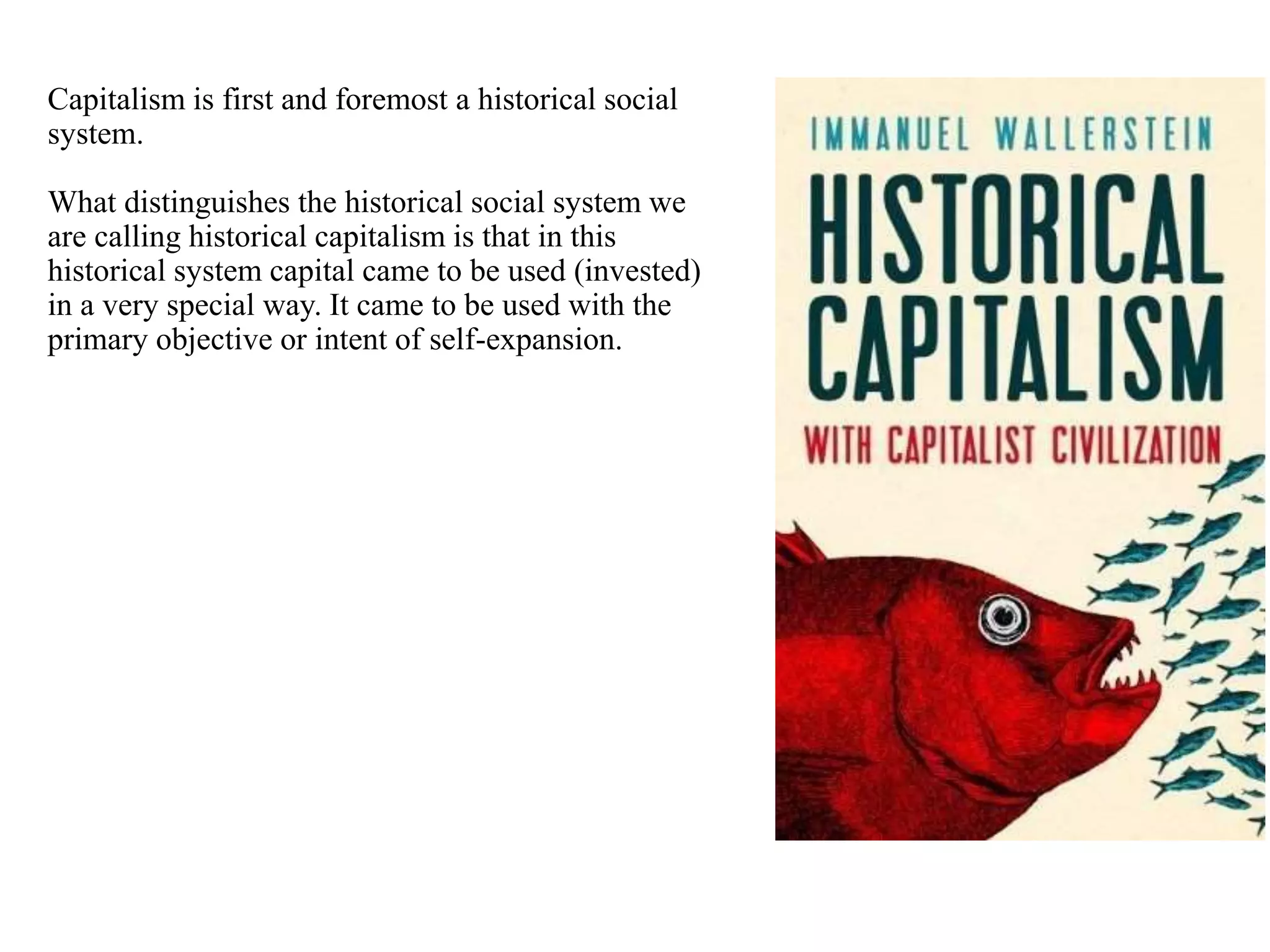 Capitalism is first and foremost a historical social
system.
What distinguishes the historical social system we
are calling historical capitalism is that in this
historical system capital came to be used (invested)
in a very special way. It came to be used with the
primary objective or intent of self-expansion.
 
