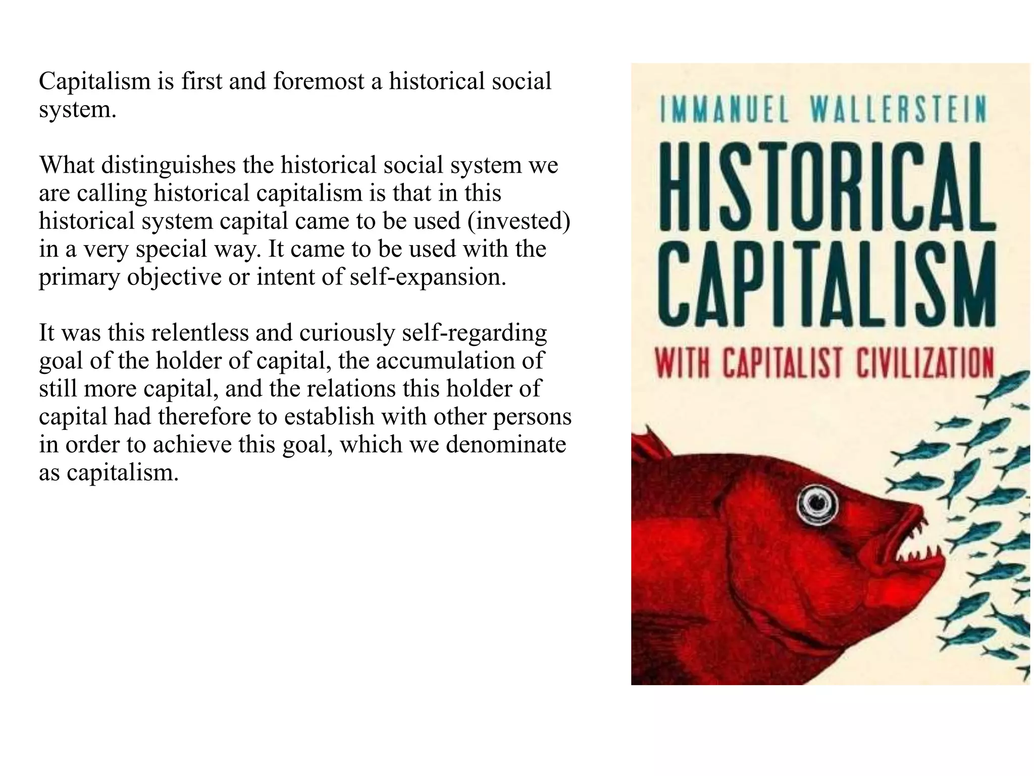 Capitalism is first and foremost a historical social
system.
What distinguishes the historical social system we
are calling historical capitalism is that in this
historical system capital came to be used (invested)
in a very special way. It came to be used with the
primary objective or intent of self-expansion.
It was this relentless and curiously self-regarding
goal of the holder of capital, the accumulation of
still more capital, and the relations this holder of
capital had therefore to establish with other persons
in order to achieve this goal, which we denominate
as capitalism.
 