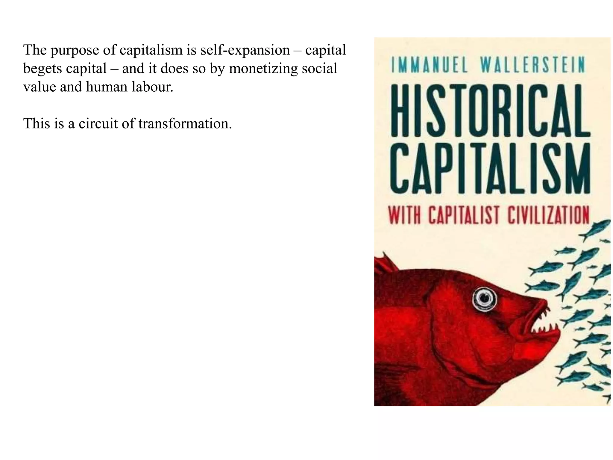 The purpose of capitalism is self-expansion – capital
begets capital – and it does so by monetizing social
value and human labour.
This is a circuit of transformation.
 