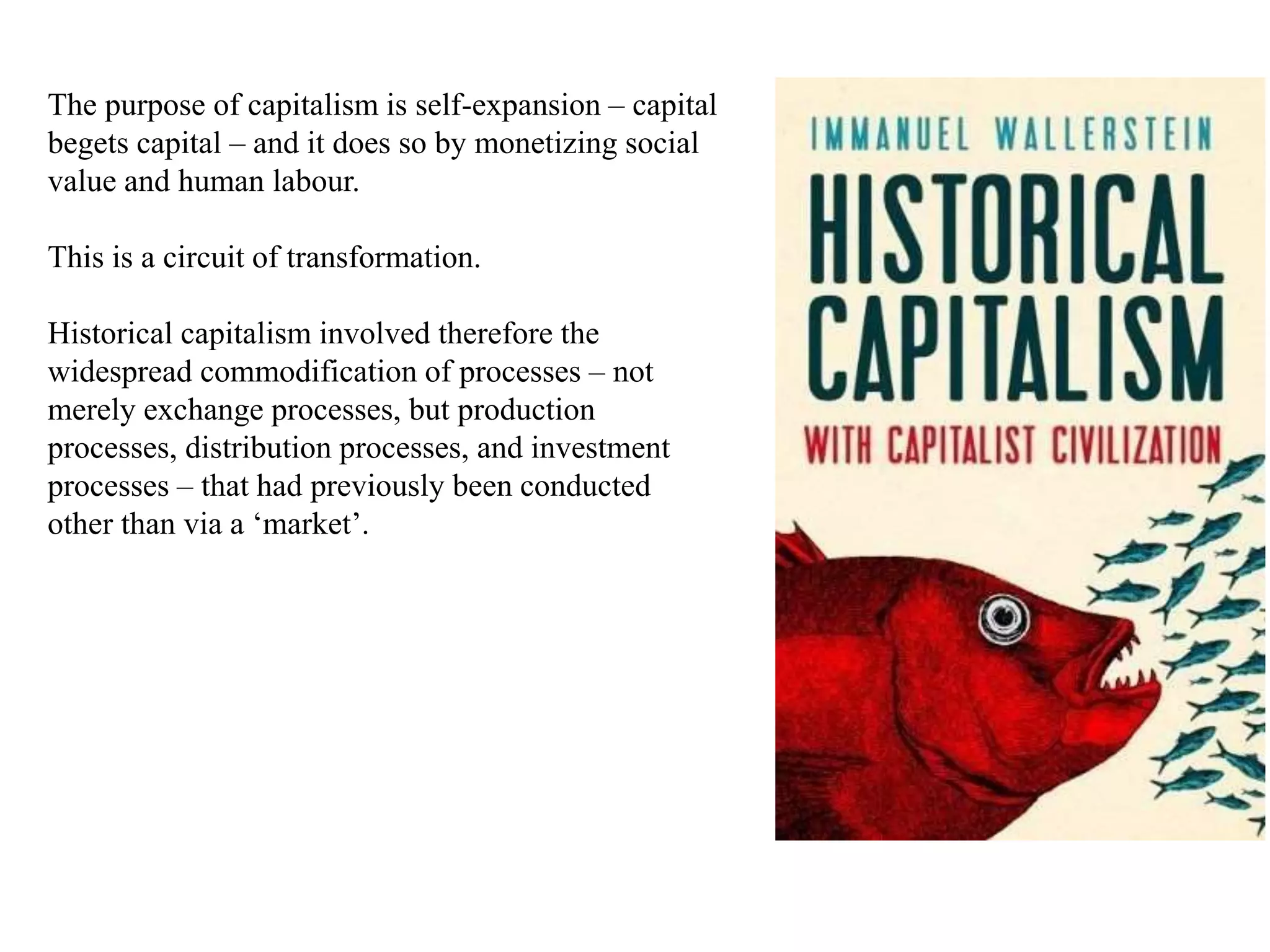 The purpose of capitalism is self-expansion – capital
begets capital – and it does so by monetizing social
value and human labour.
This is a circuit of transformation.
Historical capitalism involved therefore the
widespread commodification of processes – not
merely exchange processes, but production
processes, distribution processes, and investment
processes – that had previously been conducted
other than via a ‘market’.
 