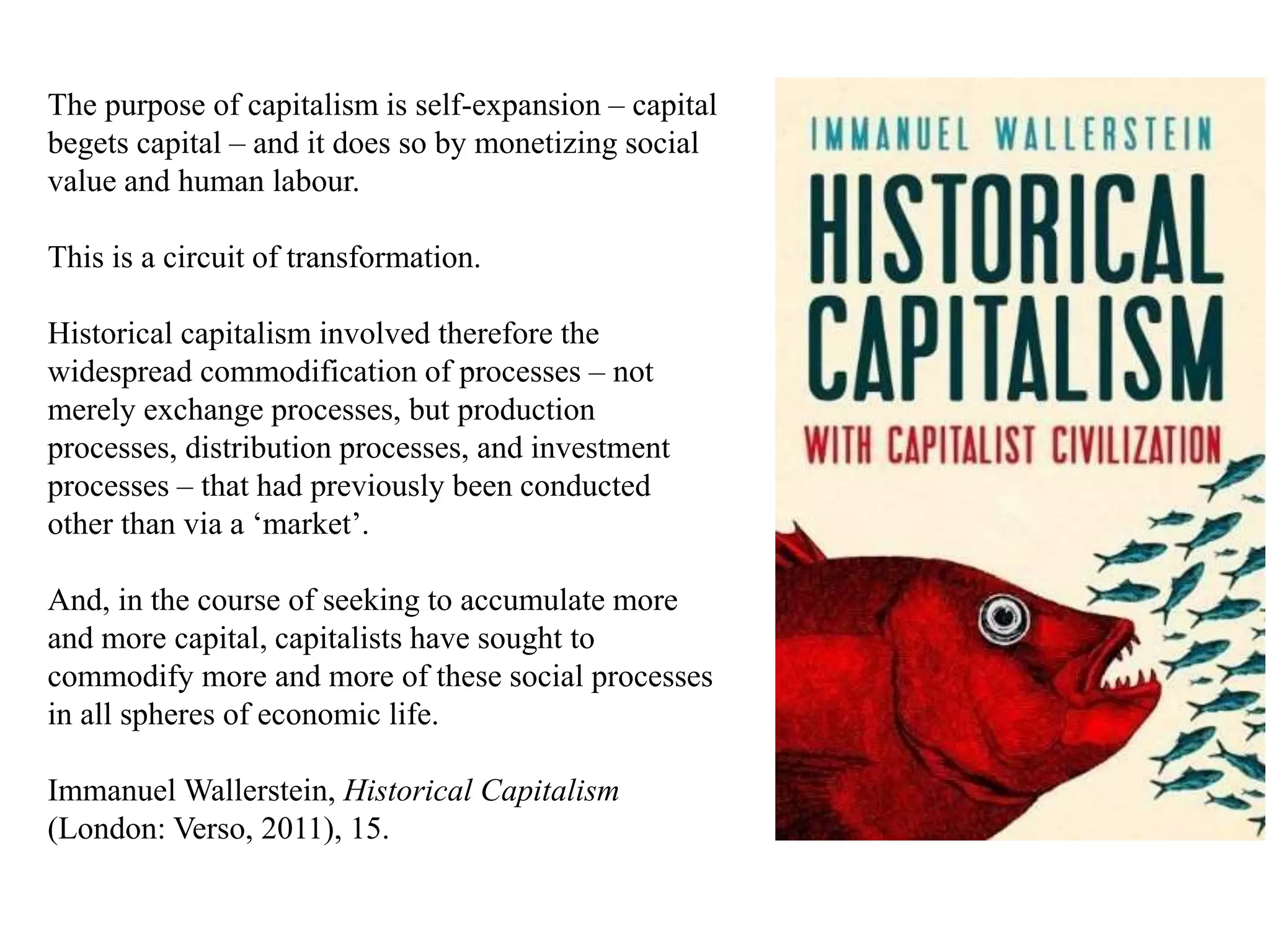 The purpose of capitalism is self-expansion – capital
begets capital – and it does so by monetizing social
value and human labour.
This is a circuit of transformation.
Historical capitalism involved therefore the
widespread commodification of processes – not
merely exchange processes, but production
processes, distribution processes, and investment
processes – that had previously been conducted
other than via a ‘market’.
And, in the course of seeking to accumulate more
and more capital, capitalists have sought to
commodify more and more of these social processes
in all spheres of economic life.
Immanuel Wallerstein, Historical Capitalism
(London: Verso, 2011), 15.
 