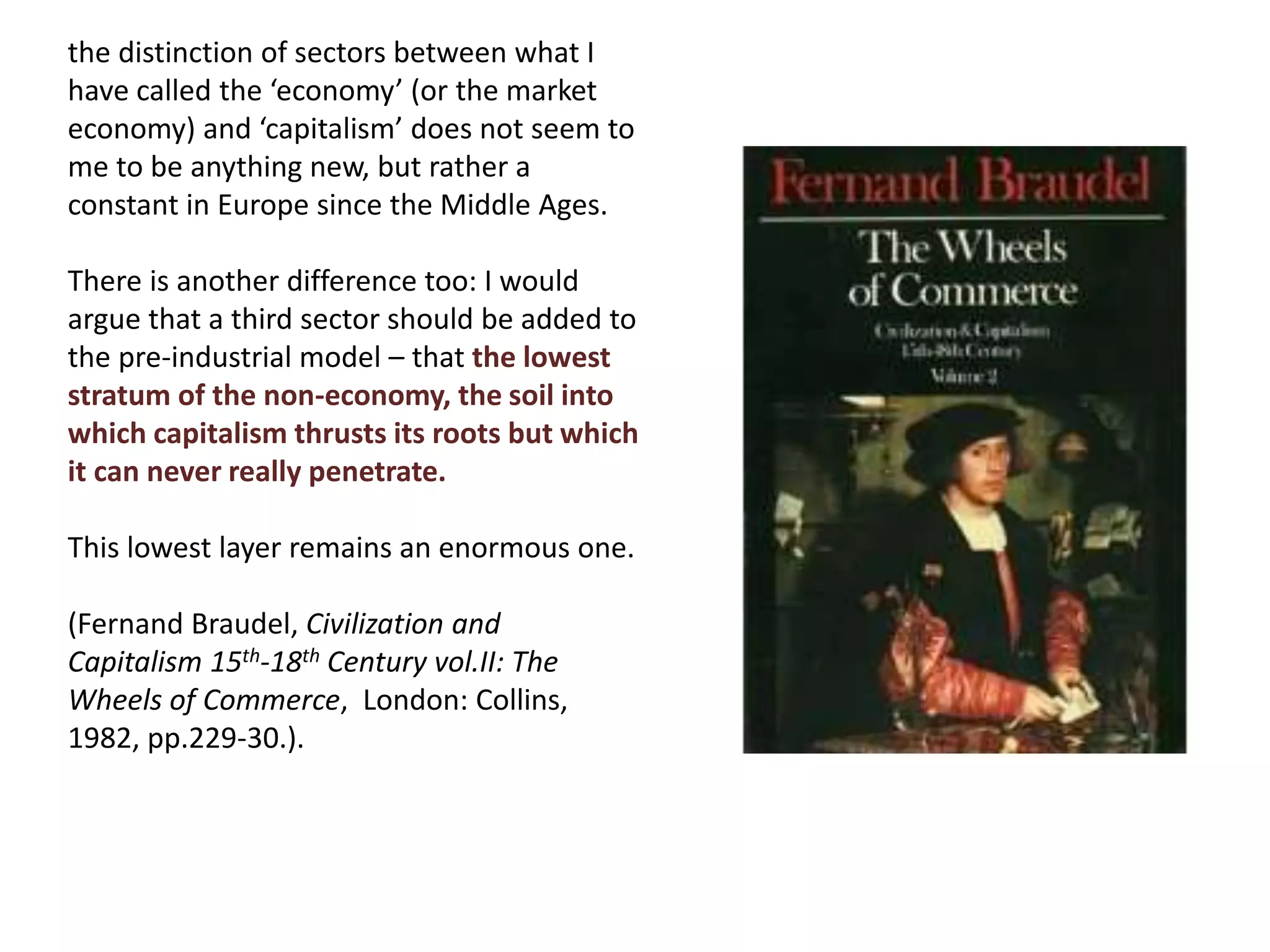 the distinction of sectors between what I
have called the ‘economy’ (or the market
economy) and ‘capitalism’ does not seem to
me to be anything new, but rather a
constant in Europe since the Middle Ages.
There is another difference too: I would
argue that a third sector should be added to
the pre-industrial model – that the lowest
stratum of the non-economy, the soil into
which capitalism thrusts its roots but which
it can never really penetrate.
This lowest layer remains an enormous one.
(Fernand Braudel, Civilization and
Capitalism 15th-18th Century vol.II: The
Wheels of Commerce, London: Collins,
1982, pp.229-30.).
 