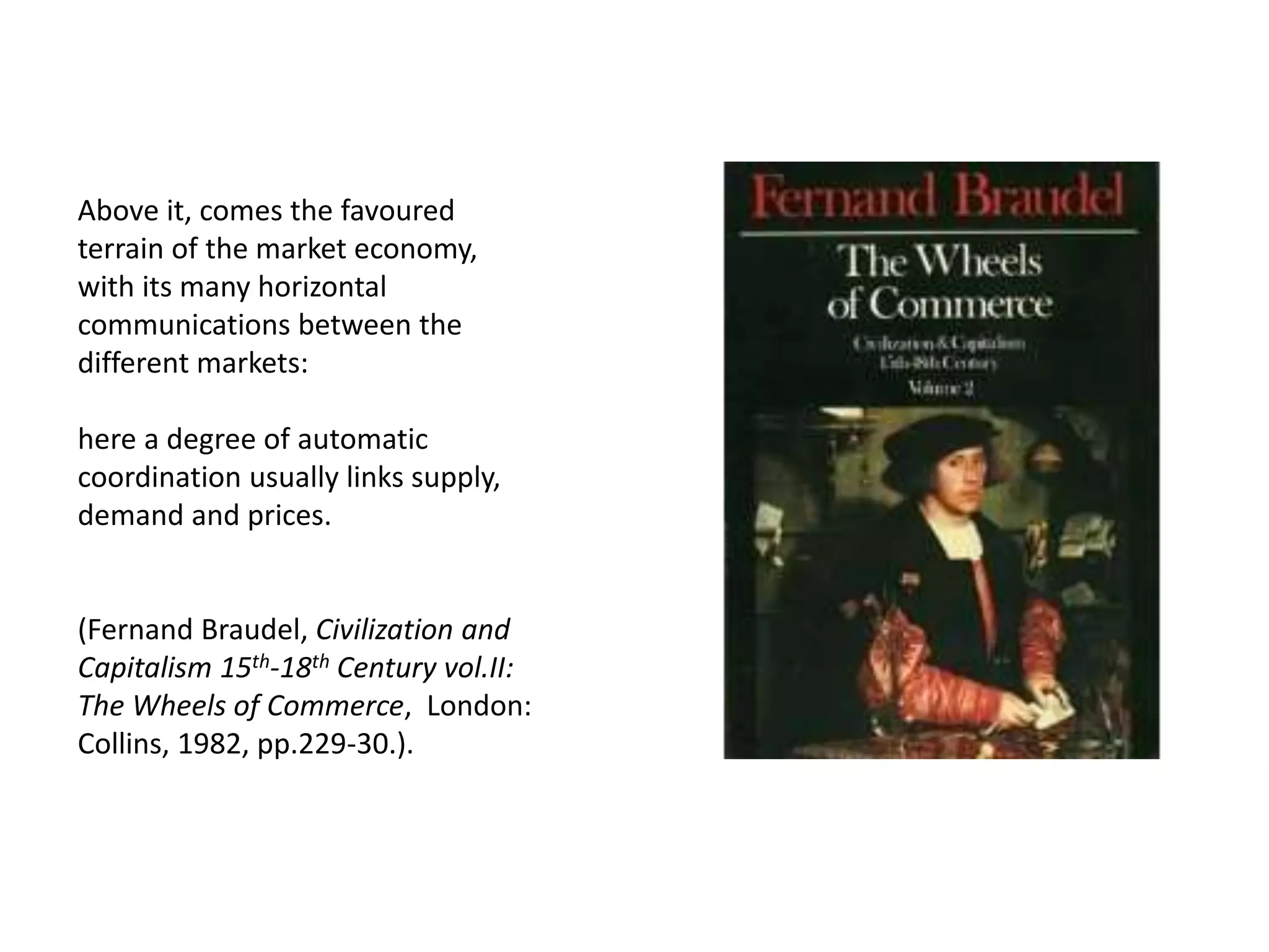 Above it, comes the favoured
terrain of the market economy,
with its many horizontal
communications between the
different markets:
here a degree of automatic
coordination usually links supply,
demand and prices.
(Fernand Braudel, Civilization and
Capitalism 15th-18th Century vol.II:
The Wheels of Commerce, London:
Collins, 1982, pp.229-30.).
 