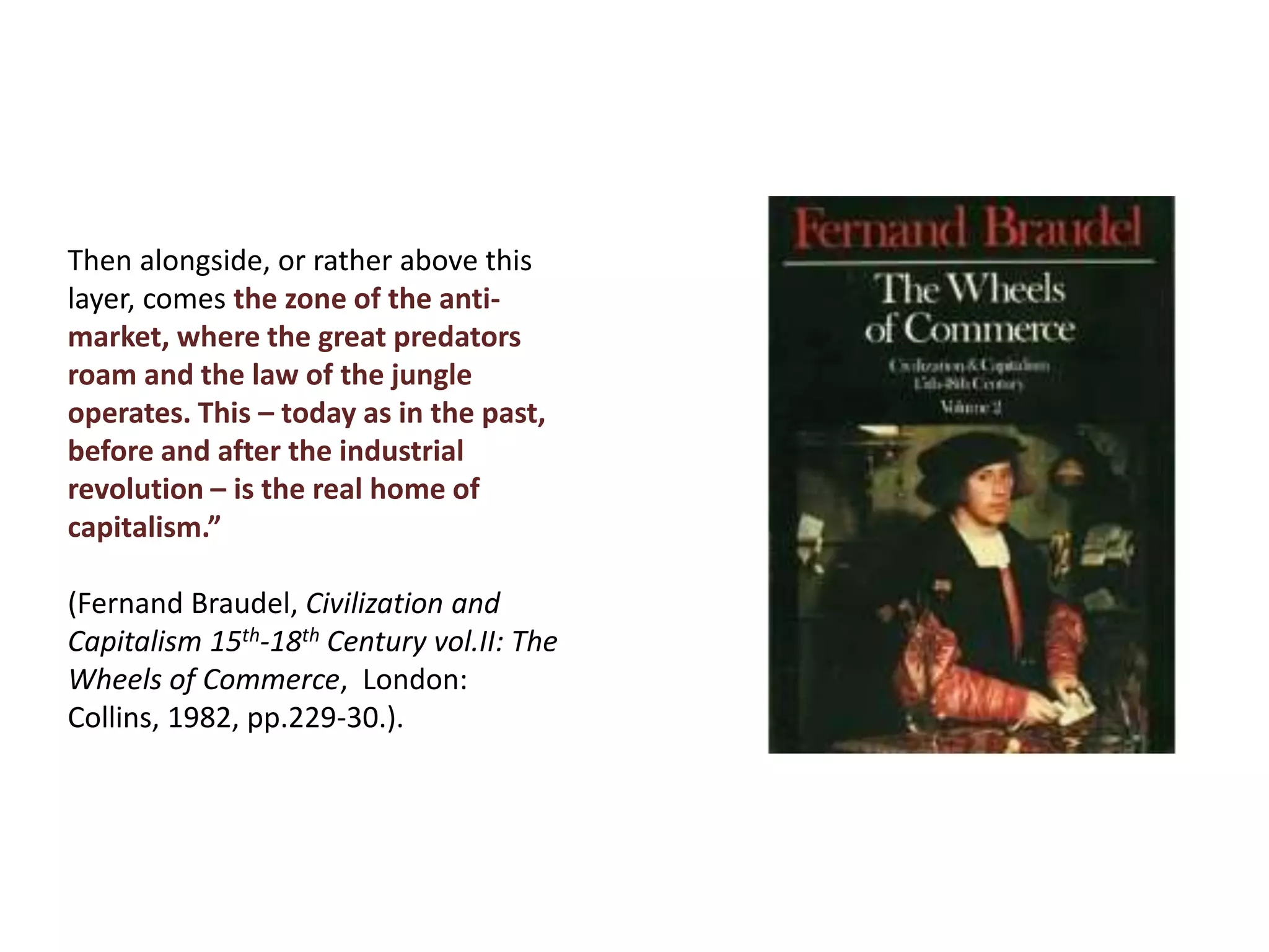 Then alongside, or rather above this
layer, comes the zone of the anti-
market, where the great predators
roam and the law of the jungle
operates. This – today as in the past,
before and after the industrial
revolution – is the real home of
capitalism.”
(Fernand Braudel, Civilization and
Capitalism 15th-18th Century vol.II: The
Wheels of Commerce, London:
Collins, 1982, pp.229-30.).
 