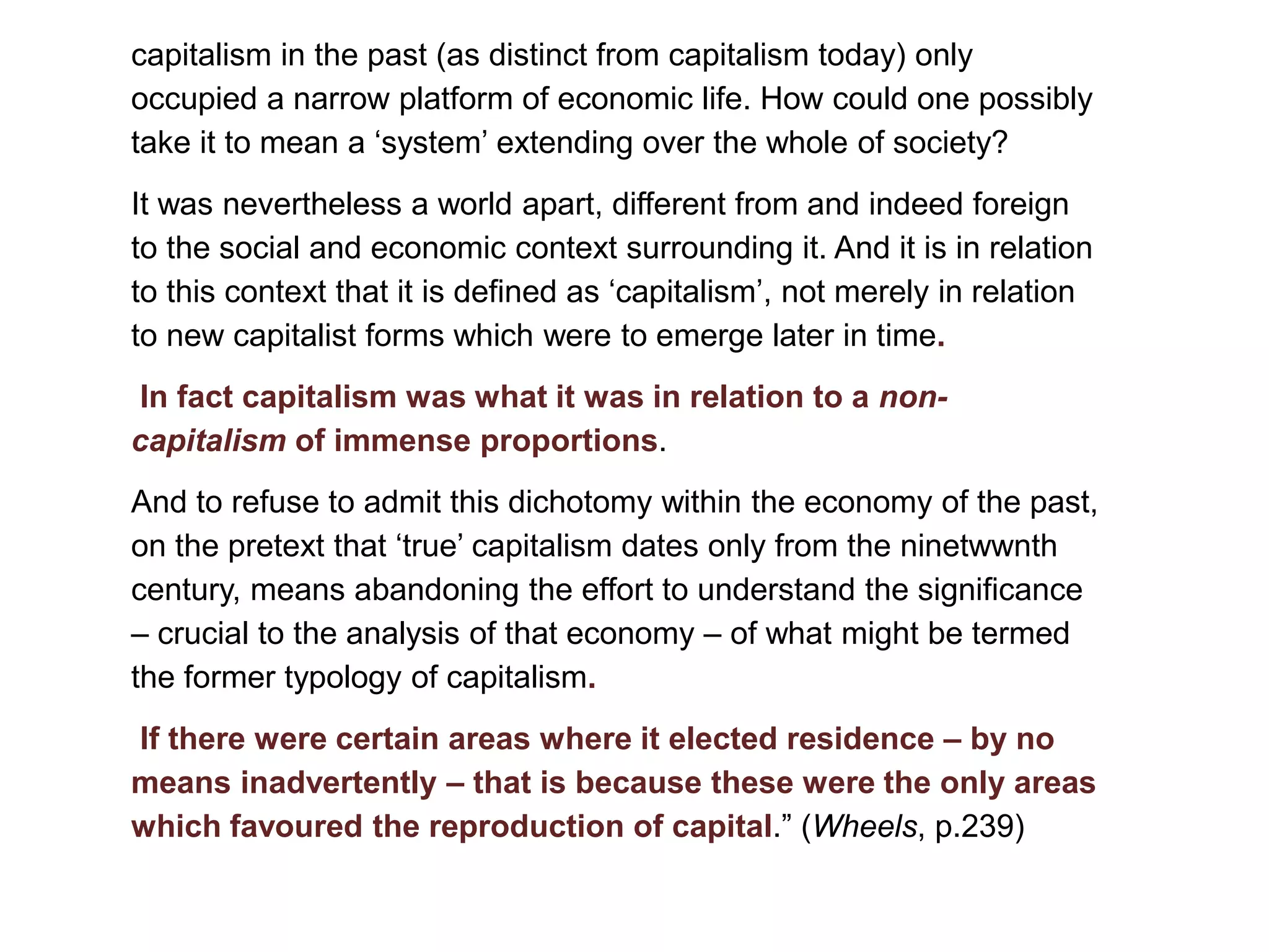 capitalism in the past (as distinct from capitalism today) only
occupied a narrow platform of economic life. How could one possibly
take it to mean a ‘system’ extending over the whole of society?
It was nevertheless a world apart, different from and indeed foreign
to the social and economic context surrounding it. And it is in relation
to this context that it is defined as ‘capitalism’, not merely in relation
to new capitalist forms which were to emerge later in time.
In fact capitalism was what it was in relation to a non-
capitalism of immense proportions.
And to refuse to admit this dichotomy within the economy of the past,
on the pretext that ‘true’ capitalism dates only from the ninetwwnth
century, means abandoning the effort to understand the significance
– crucial to the analysis of that economy – of what might be termed
the former typology of capitalism.
If there were certain areas where it elected residence – by no
means inadvertently – that is because these were the only areas
which favoured the reproduction of capital.” (Wheels, p.239)
 