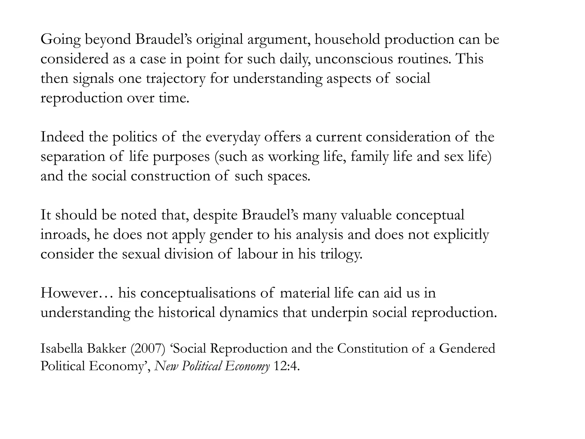 Going beyond Braudel’s original argument, household production can be
considered as a case in point for such daily, unconscious routines. This
then signals one trajectory for understanding aspects of social
reproduction over time.
Indeed the politics of the everyday offers a current consideration of the
separation of life purposes (such as working life, family life and sex life)
and the social construction of such spaces.
It should be noted that, despite Braudel’s many valuable conceptual
inroads, he does not apply gender to his analysis and does not explicitly
consider the sexual division of labour in his trilogy.
However… his conceptualisations of material life can aid us in
understanding the historical dynamics that underpin social reproduction.
Isabella Bakker (2007) ‘Social Reproduction and the Constitution of a Gendered
Political Economy’, New Political Economy 12:4.
 
