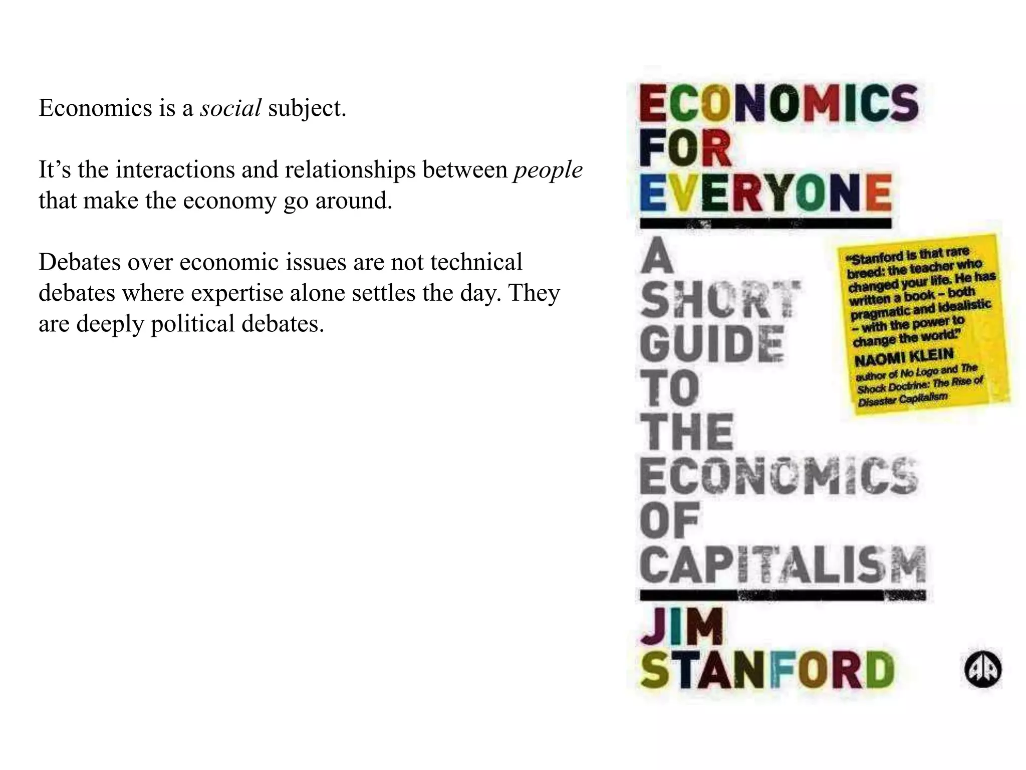 Economics is a social subject.
It’s the interactions and relationships between people
that make the economy go around.
Debates over economic issues are not technical
debates where expertise alone settles the day. They
are deeply political debates.
 