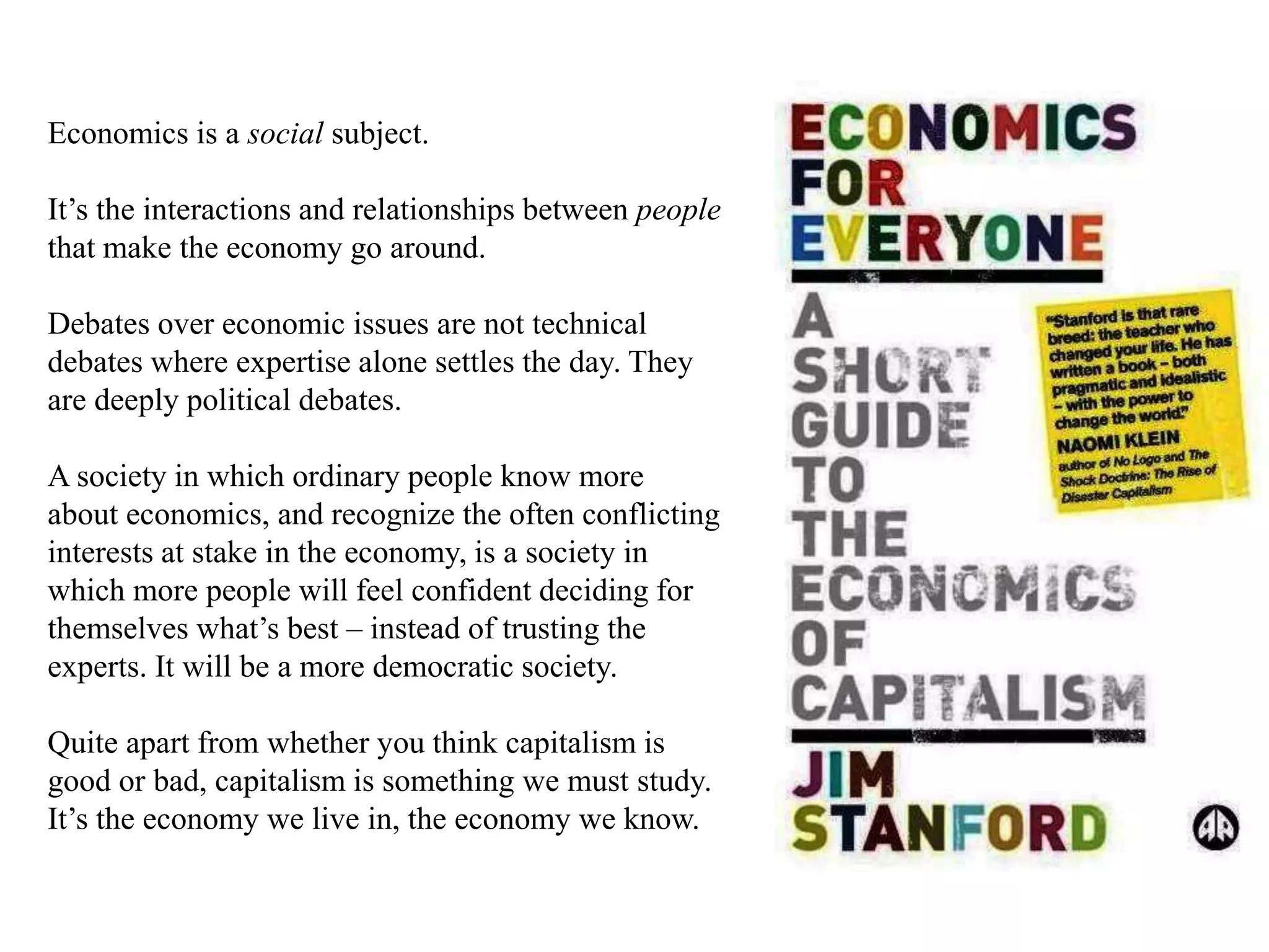 Economics is a social subject.
It’s the interactions and relationships between people
that make the economy go around.
Debates over economic issues are not technical
debates where expertise alone settles the day. They
are deeply political debates.
A society in which ordinary people know more
about economics, and recognize the often conflicting
interests at stake in the economy, is a society in
which more people will feel confident deciding for
themselves what’s best – instead of trusting the
experts. It will be a more democratic society.
Quite apart from whether you think capitalism is
good or bad, capitalism is something we must study.
It’s the economy we live in, the economy we know.
 