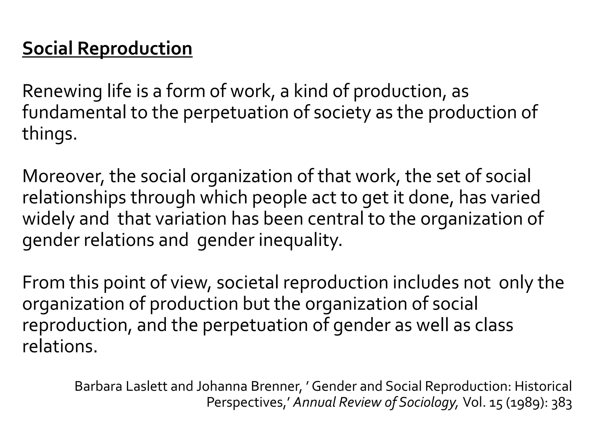Social Reproduction
Renewing life is a form of work, a kind of production, as
fundamental to the perpetuation of society as the production of
things.
Moreover, the social organization of that work, the set of social
relationships through which people act to get it done, has varied
widely and that variation has been central to the organization of
gender relations and gender inequality.
From this point of view, societal reproduction includes not only the
organization of production but the organization of social
reproduction, and the perpetuation of gender as well as class
relations.
Barbara Laslett and Johanna Brenner, ’ Gender and Social Reproduction: Historical
Perspectives,’ Annual Review of Sociology, Vol. 15 (1989): 383
 