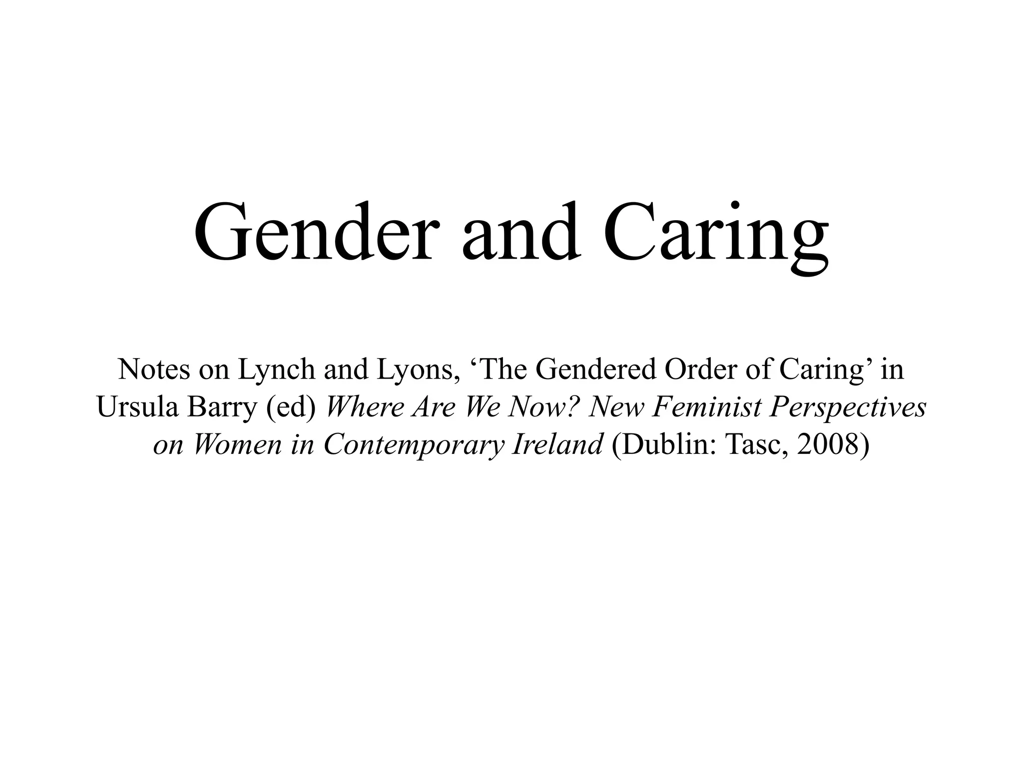 Gender and Caring
Notes on Lynch and Lyons, ‘The Gendered Order of Caring’ in
Ursula Barry (ed) Where Are We Now? New Feminist Perspectives
on Women in Contemporary Ireland (Dublin: Tasc, 2008)
 