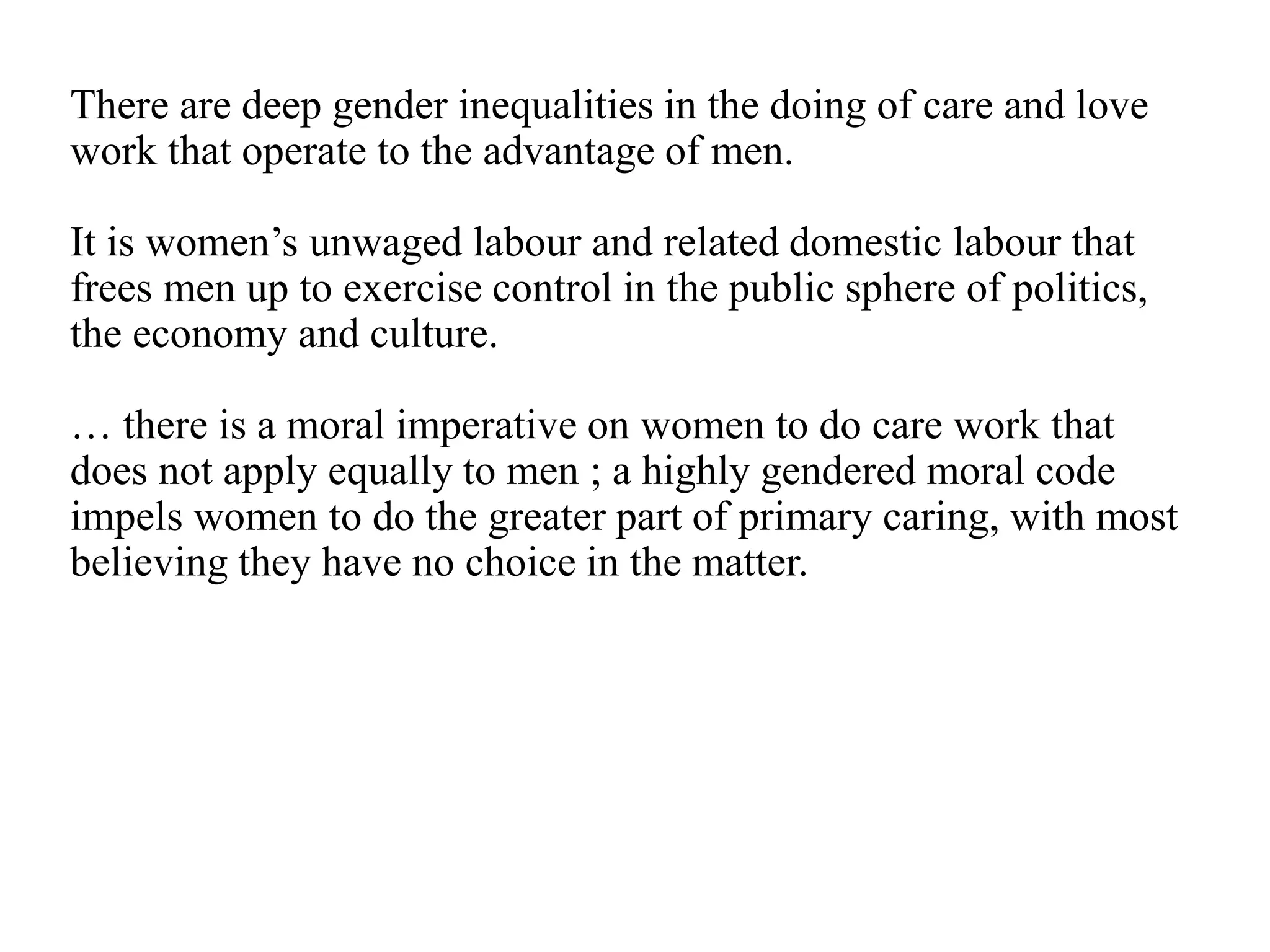 There are deep gender inequalities in the doing of care and love
work that operate to the advantage of men.
It is women’s unwaged labour and related domestic labour that
frees men up to exercise control in the public sphere of politics,
the economy and culture.
… there is a moral imperative on women to do care work that
does not apply equally to men ; a highly gendered moral code
impels women to do the greater part of primary caring, with most
believing they have no choice in the matter.
 