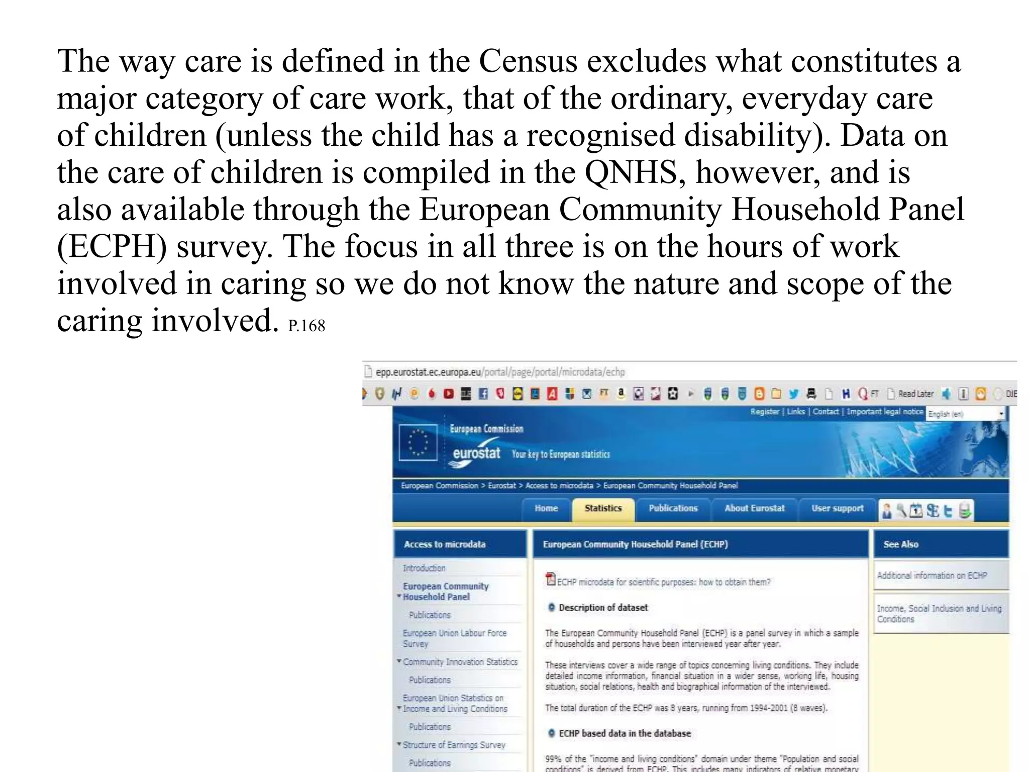 The way care is defined in the Census excludes what constitutes a
major category of care work, that of the ordinary, everyday care
of children (unless the child has a recognised disability). Data on
the care of children is compiled in the QNHS, however, and is
also available through the European Community Household Panel
(ECPH) survey. The focus in all three is on the hours of work
involved in caring so we do not know the nature and scope of the
caring involved. P.168
 