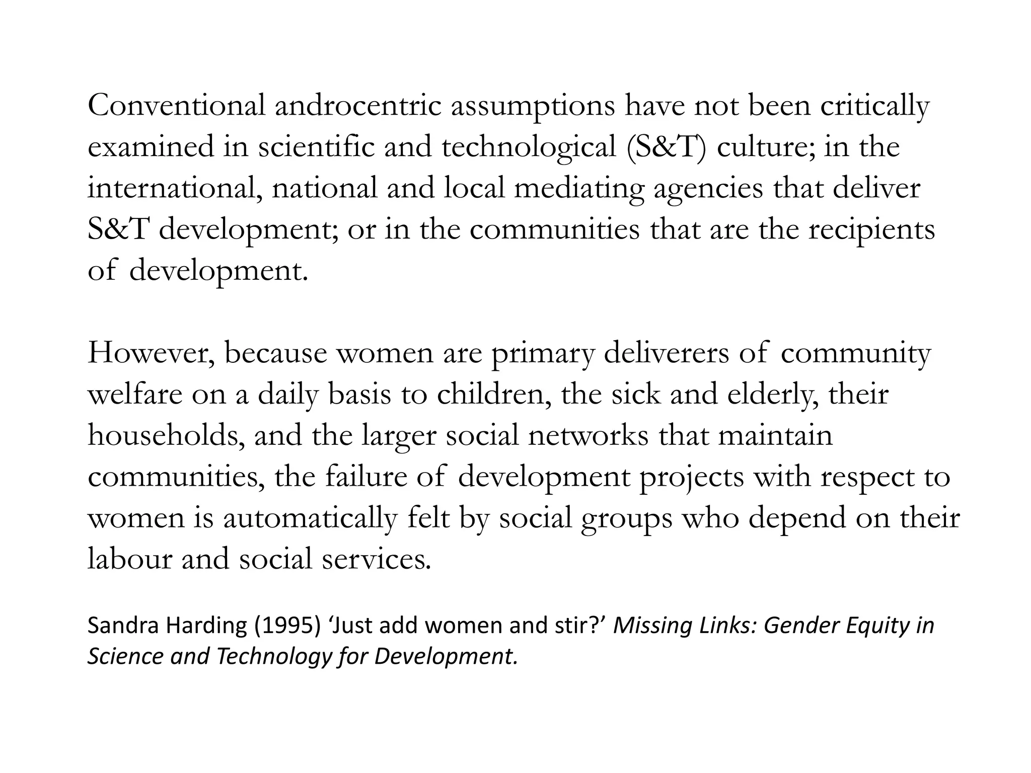 Conventional androcentric assumptions have not been critically
examined in scientific and technological (S&T) culture; in the
international, national and local mediating agencies that deliver
S&T development; or in the communities that are the recipients
of development.
However, because women are primary deliverers of community
welfare on a daily basis to children, the sick and elderly, their
households, and the larger social networks that maintain
communities, the failure of development projects with respect to
women is automatically felt by social groups who depend on their
labour and social services.
Sandra Harding (1995) ‘Just add women and stir?’ Missing Links: Gender Equity in
Science and Technology for Development.
 